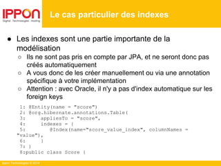 Ippon Technologies © 2014
● Les indexes sont une partie importante de la
modélisation
○ Ils ne sont pas pris en compte par JPA, et ne seront donc pas
créés automatiquement
○ A vous donc de les créer manuellement ou via une annotation
spécifique à votre implémentation
○ Attention : avec Oracle, il n'y a pas d'index automatique sur les
foreign keys
1: @Entity(name = "score")
2: @org.hibernate.annotations.Table(
3: appliesTo = "score",
4: indexes = {
5: @Index(name="score_value_index", columnNames =
"value"),
6: }
7: )
8:public class Score {
Le cas particulier des indexes
 
