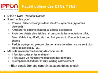 Ippon Technologies © 2014
● DTO = Data Transfer Object
● Il sont utiles pour
○ Pouvoir utiliser ces objets dans d'autres systèmes (systèmes
distribués)
○ Améliorer la sécurité (l'accès à la base est coupé)
○ Avoir des objets plus lisibles : si on cumule les annotations JPA,
Bean Validation, JAXB, etc... on finit par avoir 10 annotations par
champ
○ Parfois agréger ou pré-calculer certaines données : ce ne sont plus
alors de simples DTO...
● Mais ils rajoutent beaucoup de code inutile
○ Il faut les coder et les maintenir
○ Il faut avoir un mécanisme recopiant les données
○ Ils empêchent d'utiliser le lazy loading correctement
→ Bien considérer ces contraintes avant de les choisir
Faut-il utiliser des DTOs ? (1/2)
 