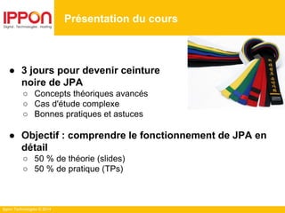 Ippon Technologies © 2014
Présentation du cours
● 3 jours pour devenir ceinture
noire de JPA
○ Concepts théoriques avancés
○ Cas d'étude complexe
○ Bonnes pratiques et astuces
● Objectif : comprendre le fonctionnement de JPA en
détail
○ 50 % de théorie (slides)
○ 50 % de pratique (TPs)
 