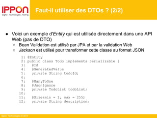 Ippon Technologies © 2014
● Voici un exemple d'Entity qui est utilisée directement dans une API
Web (pas de DTO)
○ Bean Validation est utilisé par JPA et par la validation Web
○ Jackson est utilisé pour transformer cette classe au format JSON
1: @Entity
2: public class Todo implements Serializable {
3: @Id
4: @GeneratedValue
5: private String todoId;
6:
7: @ManyToOne
8: @JsonIgnore
9: private TodoList todoList;
10:
11: @Size(min = 1, max = 255)
12: private String description;
Faut-il utiliser des DTOs ? (2/2)
 