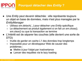 Ippon Technologies © 2014
● Une Entity peut devenir détachée : elle représente toujours
un objet en base de données, mais n'est plus managée par le
EntityManager
○ Utilisez em.detach(...) pour détacher une Entity spécifique
○ Le détachement se produit également si on fait un em.close(),
em.clear() ou que la transaction se termine
● L'intérêt est de séparer les couches (elle devient une sorte de
DTO)
○ Inutile de garder en cache L1 des données trop longtemps
○ Impossible pour un développeur Web de causer des
problèmes :
■ Mettre à jour l'objet par inadvertance
■ Lancer des requêtes via le lazy loading
Pourquoi détacher des Entity ?
 