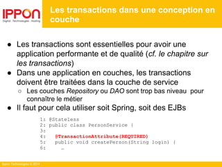 Ippon Technologies © 2014
● Les transactions sont essentielles pour avoir une
application performante et de qualité (cf. le chapitre sur
les transactions)
● Dans une application en couches, les transactions
doivent être traitées dans la couche de service
○ Les couches Repository ou DAO sont trop bas niveau pour
connaître le métier
● Il faut pour cela utiliser soit Spring, soit des EJBs
1: @Stateless
2: public class PersonService {
3:
4: @TransactionAttribute(REQUIRED)
5: public void createPerson(String login) {
6: …
Les transactions dans une conception en
couche
 