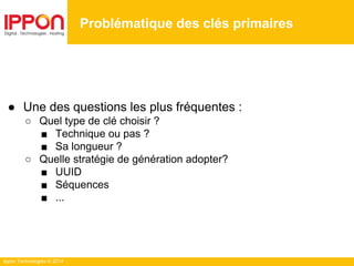Ippon Technologies © 2014
Problématique des clés primaires
● Une des questions les plus fréquentes :
○ Quel type de clé choisir ?
■ Technique ou pas ?
■ Sa longueur ?
○ Quelle stratégie de génération adopter?
■ UUID
■ Séquences
■ ...
 