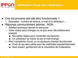 Ippon Technologies © 2014
Utilisation d'une clé « business »
● Une clé primaire doit elle être fonctionnelle ?
○ Exemples : numéro de facture, e-mail d'un utilisateur...
● Réponse communément admise : NON
○ Artefact technique devant le demeurer
○ Votre métier peut changer ou ne pas avoir été entièrement
analysé
■ Nouvelles règles pour numéroter les factures
■ Un utilisateur se marie, et son e-mail change
○ Rien n’empêche d'avoir un ou plusieurs champs fonctionnels
■ C'est ce qui sera utilisé pour les méthodes equals/hashcode
■ Seul impact, gonflement de la volumétrie de l'indexation
 