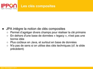 Ippon Technologies © 2014
Les clés composites
● JPA intègre la notion de clés composites
○ Permet d’agréger divers champs pour réaliser la clé primaire
○ En dehors d'une base de données « legacy », n'est pas une
bonne idée
○ Plus coûteux en Java, et surtout en base de données
○ N'a pas de sens si on utilise des clés techniques (cf. le slide
précédent)
 