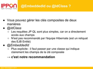 Ippon Technologies © 2014
● Vous pouvez gérer les clés composites de deux
manières
● @IdClass
○ Les requêtes JP QL sont plus simples, car on a directement
accès aux champs
○ N'est pas recommandé par l'équipe Hibernate (est un reliquat
des EJB Entité)
● @EmbeddedId
○ Plus explicite : il faut passer par une classe qui indique
clairement les champs de la clé composée
→ c'est notre recommandation
@EmbeddedId ou @IdClass ?
 
