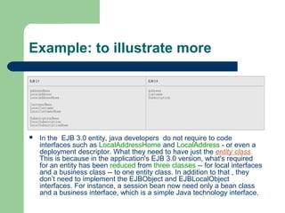 Example: to illustrate more
 In the EJB 3.0 entity, java developers do not require to code
interfaces such as LocalAddressHome and LocalAddress - or even a
deployment descriptor. What they need to have just the entity class.
This is because in the application's EJB 3.0 version, what's required
for an entity has been reduced from three classes -- for local interfaces
and a business class -- to one entity class. In addition to that , they
don’t need to implement the EJBObject and EJBLocalObject
interfaces. For instance, a session bean now need only a bean class
and a business interface, which is a simple Java technology interface.
 