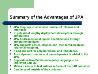 Summary of the Advantages of JPA
 JPA Requires Just smaller number of classes and
interfaces
 It gets rid of lengthy deployment descriptors through
annotations
 JPA Addresses most typical specifications through
annotation defaults.
 JPA supports easier, cleaner, and standardized object-
relational mapping.
 It add support for polymorphism, and inheritance.
 Also, dynamic queries and named queries is added to the
JPA
 Supports a Java Persistence query language -- an
improved EJB QL
 Makes it easier to test entities outside of the EJB container
 Can be used outside of the container
 