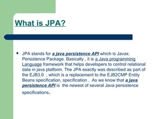 What is JPA?
 JPA stands for a java persistence API which is Javax.
Persistence Package. Basically , it is a Java programming
Language framework that helps developers to control relational
data in java platform. The JPA exactly was described as part of
the EJB3.0 , which is a replacement to the EJB2CMP Entity
Beans specification, specification . As we know that a java
persistence API is the newest of several Java persistence
specifications.
 