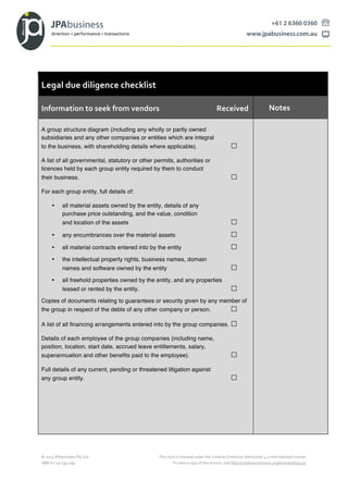 ©	
  2015	
  JPAbusiness	
  Pty	
  Ltd	
   This	
  work	
  is	
  licensed	
  under	
  the	
  Creative	
  Commons	
  Attribution	
  4.0	
  International	
  License.	
  	
  
ABN	
  62	
  150	
  534	
  099	
   To	
  view	
  a	
  copy	
  of	
  this	
  licence,	
  visit	
  http://creativecommons.org/licenses/by/4.0/.	
  
Legal	
  due	
  diligence	
  checklist
Information	
  to	
  seek	
  from	
  vendors	
   	
   	
   	
  	
  	
  	
  Received	
   Notes	
  
A group structure diagram (including any wholly or partly owned
subsidiaries and any other companies or entities which are integral
to the business, with shareholding details where applicable). ¨
A list of all governmental, statutory or other permits, authorities or
licences held by each group entity required by them to conduct
their business. ¨
For each group entity, full details of:
• all material assets owned by the entity, details of any
purchase price outstanding, and the value, condition
and location of the assets ¨
• any encumbrances over the material assets ¨
• all material contracts entered into by the entity ¨
• the intellectual property rights, business names, domain
names and software owned by the entity ¨
• all freehold properties owned by the entity, and any properties
leased or rented by the entity. ¨
Copies of documents relating to guarantees or security given by any member of
the group in respect of the debts of any other company or person. ¨
A list of all financing arrangements entered into by the group companies. ¨
Details of each employee of the group companies (including name,
position, location, start date, accrued leave entitlements, salary,
superannuation and other benefits paid to the employee). ¨
Full details of any current, pending or threatened litigation against
any group entity. ¨
 