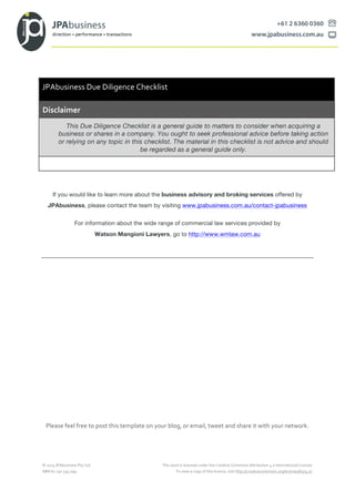©	
  2015	
  JPAbusiness	
  Pty	
  Ltd	
   This	
  work	
  is	
  licensed	
  under	
  the	
  Creative	
  Commons	
  Attribution	
  4.0	
  International	
  License.	
  	
  
ABN	
  62	
  150	
  534	
  099	
   To	
  view	
  a	
  copy	
  of	
  this	
  licence,	
  visit	
  http://creativecommons.org/licenses/by/4.0/.	
  
If you would like to learn more about the business advisory and broking services offered by
JPAbusiness, please contact the team by visiting www.jpabusiness.com.au/contact-jpabusiness
For information about the wide range of commercial law services provided by
Watson Mangioni Lawyers, go to http://www.wmlaw.com.au
Please	
  feel	
  free	
  to	
  post	
  this	
  template	
  on	
  your	
  blog,	
  or	
  email,	
  tweet	
  and	
  share	
  it	
  with	
  your	
  network.	
  
JPAbusiness	
  Due	
  Diligence	
  Checklist	
  
Disclaimer
This Due Diligence Checklist is a general guide to matters to consider when acquiring a
business or shares in a company. You ought to seek professional advice before taking action
or relying on any topic in this checklist. The material in this checklist is not advice and should
be regarded as a general guide only.
 
