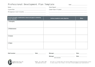 Professional Development Plan Template Date: 
Name: Direct Report: 
Current Role: Career Track (1-3 years): 
PD objective in next 12 months: 
Current strengths, weaknesses, issues and gaps in achieving 
career objective Actions needed to meet objective When 
1. Strengths: 
2. Weaknesses: 
3. Issues: 
Staff member Date Manager Date 
Manager Date 
(once removed) 
JPAbusiness Pty Ltd Phone: +61 2 6360 0360 This work is licensed under the Creative Commons Attribution 4.0 International License. 
ABN 62 150 534 099 www.jpabusiness.com.au To view a copy of this license, visit http://creativecommons.org/licenses/by/4.0/. 
4. Gaps: 
