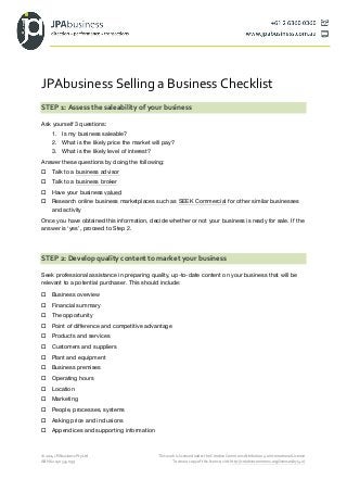 JPAbusiness 
Selling 
a 
Business 
Checklist 
STEP 
1: 
Assess 
the 
saleability 
of 
your 
business 
Ask yourself 3 questions: 
1. Is my business saleable? 
2. What is the likely price the market will pay? 
3. What is the likely level of interest? 
Answer these questions by doing the following: 
o Talk to a business advisor 
o Talk to a business broker 
o Have your business valued 
o Research online business marketplaces such as SEEK Commercial for other similar businesses 
and activity 
Once you have obtained this information, decide whether or not your business is ready for sale. If the 
answer is ‘yes’, proceed to Step 2. 
STEP 
2: 
Develop 
quality 
content 
to 
market 
your 
business 
Seek professional assistance in preparing quality, up-to-date content on your business that will be 
relevant to a potential purchaser. This should include: 
o Business overview 
o Financial summary 
o The opportunity 
o Point of difference and competitive advantage 
o Products and services 
o Customers and suppliers 
o Plant and equipment 
o Business premises 
o Operating hours 
o Location 
o Marketing 
o People, processes, systems 
o Asking price and inclusions 
o Appendices and supporting information 
© 
2014 
JPAbusiness 
Pty 
Ltd 
This 
work 
is 
licensed 
under 
the 
Creative 
Commons 
Attribution 
4.0 
International 
License. 
ABN 
62 
150 
534 
099 
To 
view 
a 
copy 
of 
this 
licence, 
visit 
http://creativecommons.org/licenses/by/4.0/. 
 