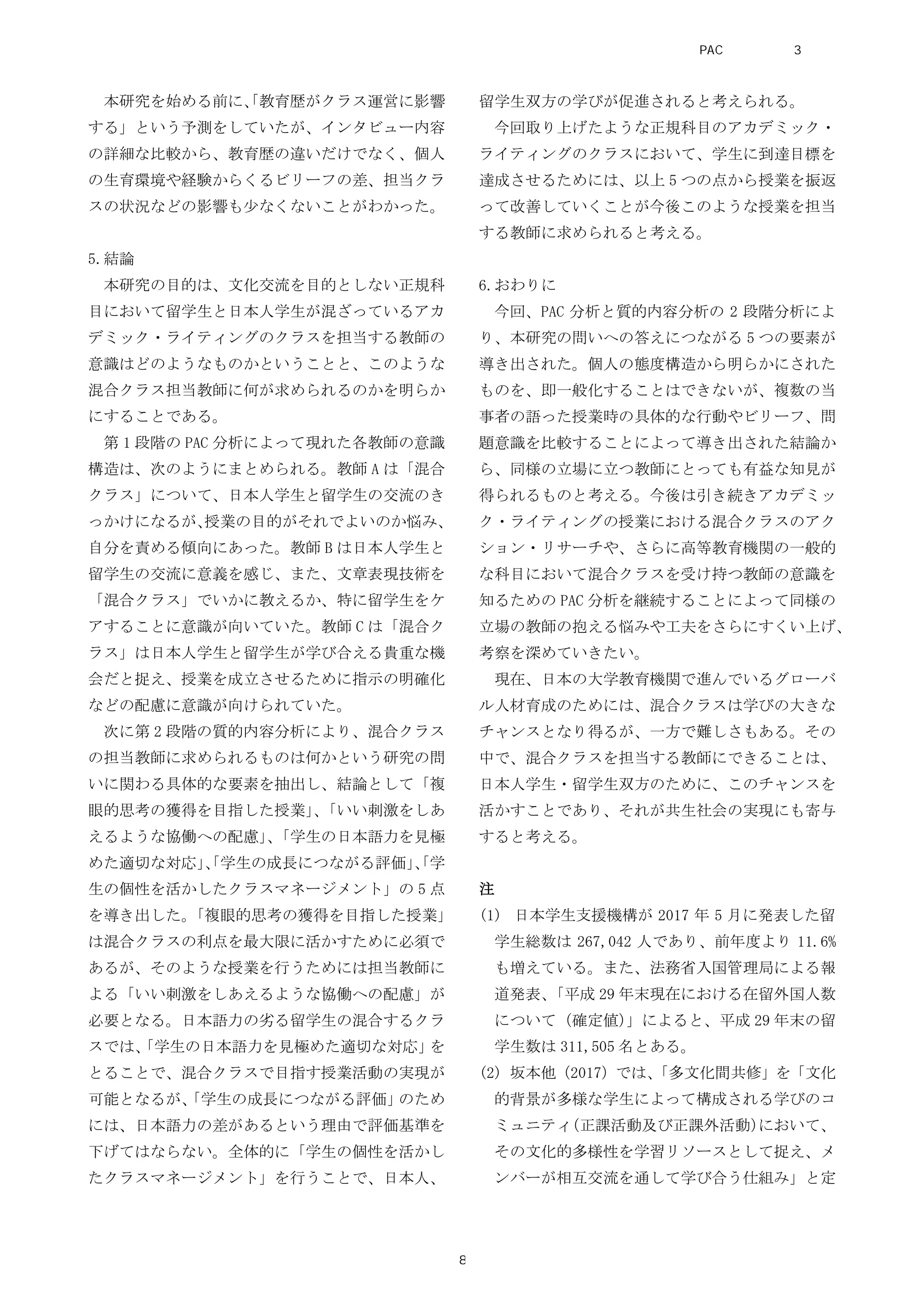 本研究を始める前に、「教育歴がクラス運営に影響
する」という予測をしていたが、インタビュー内容
の詳細な比較から、教育歴の違いだけでなく、個人
の生育環境や経験からくるビリーフの差、担当クラ
スの状況などの影響も少なくないことがわかった。
5.結論
本研究の目的は、文化交流を目的としない正規科
目において留学生と日本人学生が混ざっているアカ
デミック・ライティングのクラスを担当する教師の
意識はどのようなものかということと、このような
混合クラス担当教師に何が求められるのかを明らか
にすることである。
第 1 段階の PAC 分析によって現れた各教師の意識
構造は、次のようにまとめられる。教師 A は「混合
クラス」について、日本人学生と留学生の交流のき
っかけになるが、授業の目的がそれでよいのか悩み、
自分を責める傾向にあった。教師 B は日本人学生と
留学生の交流に意義を感じ、また、文章表現技術を
「混合クラス」でいかに教えるか、特に留学生をケ
アすることに意識が向いていた。教師 C は「混合ク
ラス」は日本人学生と留学生が学び合える貴重な機
会だと捉え、授業を成立させるために指示の明確化
などの配慮に意識が向けられていた。
次に第 2 段階の質的内容分析により、混合クラス
の担当教師に求められるものは何かという研究の問
いに関わる具体的な要素を抽出し、結論として「複
眼的思考の獲得を目指した授業」、「いい刺激をしあ
えるような協働への配慮」、「学生の日本語力を見極
めた適切な対応」、「学生の成長につながる評価」、「学
生の個性を活かしたクラスマネージメント」の 5 点
を導き出した。「複眼的思考の獲得を目指した授業」
は混合クラスの利点を最大限に活かすために必須で
あるが、そのような授業を行うためには担当教師に
よる「いい刺激をしあえるような協働への配慮」が
必要となる。日本語力の劣る留学生の混合するクラ
スでは、「学生の日本語力を見極めた適切な対応」を
とることで、混合クラスで目指す授業活動の実現が
可能となるが、「学生の成長につながる評価」のため
には、日本語力の差があるという理由で評価基準を
下げてはならない。全体的に「学生の個性を活かし
たクラスマネージメント」を行うことで、日本人、
留学生双方の学びが促進されると考えられる。
今回取り上げたような正規科目のアカデミック・
ライティングのクラスにおいて、学生に到達目標を
達成させるためには、以上 5 つの点から授業を振返
って改善していくことが今後このような授業を担当
する教師に求められると考える。
6.おわりに
今回、PAC 分析と質的内容分析の 2 段階分析によ
り、本研究の問いへの答えにつながる 5 つの要素が
導き出された。個人の態度構造から明らかにされた
ものを、即一般化することはできないが、複数の当
事者の語った授業時の具体的な行動やビリーフ、問
題意識を比較することによって導き出された結論か
ら、同様の立場に立つ教師にとっても有益な知見が
得られるものと考える。今後は引き続きアカデミッ
ク・ライティングの授業における混合クラスのアク
ション・リサーチや、さらに高等教育機関の一般的
な科目において混合クラスを受け持つ教師の意識を
知るための PAC 分析を継続することによって同様の
立場の教師の抱える悩みや工夫をさらにすくい上げ、
考察を深めていきたい。
現在、日本の大学教育機関で進んでいるグローバ
ル人材育成のためには、混合クラスは学びの大きな
チャンスとなり得るが、一方で難しさもある。その
中で、混合クラスを担当する教師にできることは、
日本人学生・留学生双方のために、このチャンスを
活かすことであり、それが共生社会の実現にも寄与
すると考える。
注
(1) 日本学生支援機構が 2017 年 5 月に発表した留
学生総数は 267,042 人であり、前年度より 11.6%
も増えている。また、法務省入国管理局による報
道発表、「平成 29 年末現在における在留外国人数
について（確定値）」によると、平成 29 年末の留
学生数は 311,505 名とある。
(2) 坂本他（2017）では、「多文化間共修」を「文化
的背景が多様な学生によって構成される学びのコ
ミュニティ（正課活動及び正課外活動）において、
その文化的多様性を学習リソースとして捉え、メ
ンバーが相互交流を通して学び合う仕組み」と定
PAC分析研究 第3巻
8
 