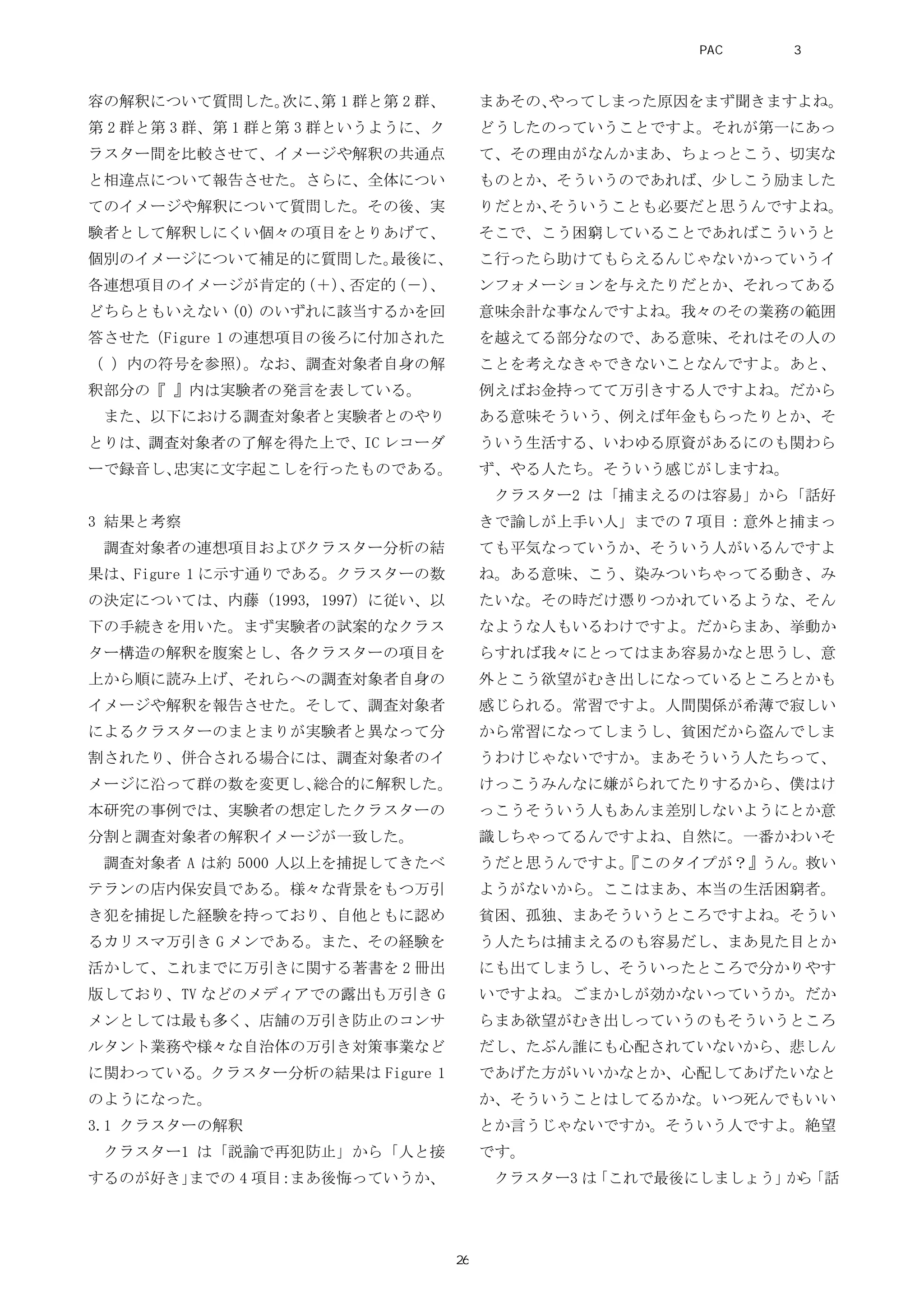 容の解釈について質問した。次に、第 1 群と第 2 群、
第 2 群と第 3 群、第 1 群と第 3 群というように、ク
ラスター間を比較させて、イメージや解釈の共通点
と相違点について報告させた。さらに、全体につい
てのイメージや解釈について質問した。その後、実
験者として解釈しにくい個々の項目をとりあげて、
個別のイメージについて補足的に質問した。最後に、
各連想項目のイメージが肯定的（＋）、否定的（－）、
どちらともいえない（0）のいずれに該当するかを回
答させた（Figure 1 の連想項目の後ろに付加された
（ ）内の符号を参照）。なお、調査対象者自身の解
釈部分の『 』内は実験者の発言を表している。
また、以下における調査対象者と実験者とのやり
とりは、調査対象者の了解を得た上で、IC レコーダ
ーで録音し、忠実に文字起こしを行ったものである。
3 結果と考察
調査対象者の連想項目およびクラスター分析の結
果は、Figure 1 に示す通りである。クラスターの数
の決定については、内藤（1993, 1997）に従い、以
下の手続きを用いた。まず実験者の試案的なクラス
ター構造の解釈を腹案とし、各クラスターの項目を
上から順に読み上げ、それらへの調査対象者自身の
イメージや解釈を報告させた。そして、調査対象者
によるクラスターのまとまりが実験者と異なって分
割されたり、併合される場合には、調査対象者のイ
メージに沿って群の数を変更し、総合的に解釈した。
本研究の事例では、実験者の想定したクラスターの
分割と調査対象者の解釈イメージが一致した。
調査対象者 A は約 5000 人以上を捕捉してきたベ
テランの店内保安員である。様々な背景をもつ万引
き犯を捕捉した経験を持っており、自他ともに認め
るカリスマ万引き G メンである。また、その経験を
活かして、これまでに万引きに関する著書を 2 冊出
版しており、TV などのメディアでの露出も万引き G
メンとしては最も多く、店舗の万引き防止のコンサ
ルタント業務や様々な自治体の万引き対策事業など
に関わっている。クラスター分析の結果は Figure 1
のようになった。
3.1 クラスターの解釈
クラスター1 は「説諭で再犯防止」から「人と接
するのが好き」までの 4 項目：まあ後悔っていうか、
まあその、やってしまった原因をまず聞きますよね。
どうしたのっていうことですよ。それが第一にあっ
て、その理由がなんかまあ、ちょっとこう、切実な
ものとか、そういうのであれば、少しこう励ました
りだとか、そういうことも必要だと思うんですよね。
そこで、こう困窮していることであればこういうと
こ行ったら助けてもらえるんじゃないかっていうイ
ンフォメーションを与えたりだとか、それってある
意味余計な事なんですよね。我々のその業務の範囲
を越えてる部分なので、ある意味、それはその人の
ことを考えなきゃできないことなんですよ。あと、
例えばお金持ってて万引きする人ですよね。だから
ある意味そういう、例えば年金もらったりとか、そ
ういう生活する、いわゆる原資があるにのも関わら
ず、やる人たち。そういう感じがしますね。
クラスター2 は「捕まえるのは容易」から「話好
きで諭しが上手い人」までの 7 項目：意外と捕まっ
ても平気なっていうか、そういう人がいるんですよ
ね。ある意味、こう、染みついちゃってる動き、み
たいな。その時だけ憑りつかれているような、そん
なような人もいるわけですよ。だからまあ、挙動か
らすれば我々にとってはまあ容易かなと思うし、意
外とこう欲望がむき出しになっているところとかも
感じられる。常習ですよ。人間関係が希薄で寂しい
から常習になってしまうし、貧困だから盗んでしま
うわけじゃないですか。まあそういう人たちって、
けっこうみんなに嫌がられてたりするから、僕はけ
っこうそういう人もあんま差別しないようにとか意
識しちゃってるんですよね、自然に。一番かわいそ
うだと思うんですよ。『このタイプが？』うん。救い
ようがないから。ここはまあ、本当の生活困窮者。
貧困、孤独、まあそういうところですよね。そうい
う人たちは捕まえるのも容易だし、まあ見た目とか
にも出てしまうし、そういったところで分かりやす
いですよね。ごまかしが効かないっていうか。だか
らまあ欲望がむき出しっていうのもそういうところ
だし、たぶん誰にも心配されていないから、悲しん
であげた方がいいかなとか、心配してあげたいなと
か、そういうことはしてるかな。いつ死んでもいい
とか言うじゃないですか。そういう人ですよ。絶望
です。
クラスター3 は「これで最後にしましょう」から「話
PAC分析研究 第3巻
26
 