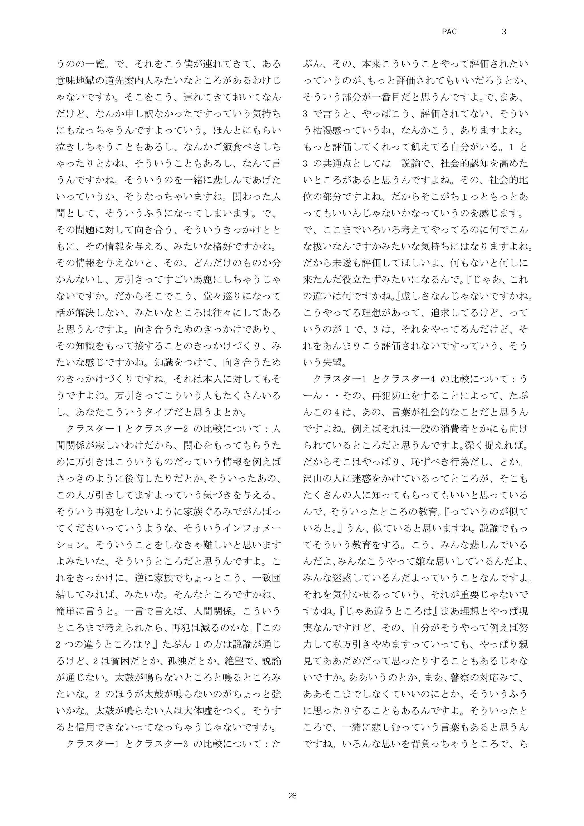 うのの一覧。で、それをこう僕が連れてきて、ある
意味地獄の道先案内人みたいなところがあるわけじ
ゃないですか。そこをこう、連れてきておいてなん
だけど、なんか申し訳なかったですっていう気持ち
にもなっちゃうんですよっていう。ほんとにもらい
泣きしちゃうこともあるし、なんかご飯食べさしち
ゃったりとかね、そういうこともあるし、なんて言
うんですかね。そういうのを一緒に悲しんであげた
いっていうか、そうなっちゃいますね。関わった人
間として、そういうふうになってしまいます。で、
その問題に対して向き合う、そういうきっかけとと
もに、その情報を与える、みたいな格好ですかね。
その情報を与えないと、その、どんだけのものか分
かんないし、万引きってすごい馬鹿にしちゃうじゃ
ないですか。だからそこでこう、堂々巡りになって
話が解決しない、みたいなところは往々にしてある
と思うんですよ。向き合うためのきっかけであり、
その知識をもって接することのきっかけづくり、み
たいな感じですかね。知識をつけて、向き合うため
のきっかけづくりですね。それは本人に対してもそ
うですよね。万引きってこういう人もたくさんいる
し、あなたこういうタイプだと思うよとか。
クラスター１とクラスター2 の比較について：人
間関係が寂しいわけだから、関心をもってもらうた
めに万引きはこういうものだっていう情報を例えば
さっきのように後悔したりだとか、そういったあの、
この人万引きしてますよっていう気づきを与える、
そういう再犯をしないように家族ぐるみでがんばっ
てくださいっていうような、そういうインフォメー
ション。そういうことをしなきゃ難しいと思います
よみたいな、そういうところだと思うんですよ。こ
れをきっかけに、逆に家族でちょっとこう、一致団
結してみれば、みたいな。そんなところですかね、
簡単に言うと。一言で言えば、人間関係。こういう
ところまで考えられたら、再犯は減るのかな。『この
2 つの違うところは？』たぶん 1 の方は説諭が通じ
るけど、2 は貧困だとか、孤独だとか、絶望で、説諭
が通じない。太鼓が鳴らないところと鳴るところみ
たいな。2 のほうが太鼓が鳴らないのがちょっと強
いかな。太鼓が鳴らない人は大体嘘をつく。そうす
ると信用できないってなっちゃうじゃないですか。
クラスター1 とクラスター3 の比較について：た
ぶん、その、本来こういうことやって評価されたい
っていうのが、もっと評価されてもいいだろうとか、
そういう部分が一番目だと思うんですよ。で、まあ、
3 で言うと、やっぱこう、評価されてない、そうい
う枯渇感っていうね、なんかこう、ありますよね。
もっと評価してくれって飢えてる自分がいる。1 と
3 の共通点としては 説諭で、社会的認知を高めた
いところがあると思うんですよね。その、社会的地
位の部分ですよね。だからそこがちょっともっとあ
ってもいいんじゃないかなっていうのを感じます。
で、ここまでいろいろ考えてやってるのに何でこん
な扱いなんですかみたいな気持ちにはなりますよね。
だから未遂も評価してほしいよ、何もないと何しに
来たんだ役立たずみたいになるんで。『じゃあ、これ
の違いは何ですかね。』虚しさなんじゃないですかね。
こうやってる理想があって、追求してるけど、って
いうのが 1 で、3 は、それをやってるんだけど、そ
れをあんまりこう評価されないですっていう、そう
いう失望。
クラスター1 とクラスター4 の比較について：う
ーん・・その、再犯防止をすることによって、たぶ
んこの 4 は、あの、言葉が社会的なことだと思うん
ですよね。例えばそれは一般の消費者とかにも向け
られているところだと思うんですよ。深く捉えれば。
だからそこはやっぱり、恥ずべき行為だし、とか。
沢山の人に迷惑をかけているってところが、そこも
たくさんの人に知ってもらってもいいと思っている
んで、そういったところの教育。『っていうのが似て
いると。』うん、似ていると思いますね。説諭でもっ
てそういう教育をする。こう、みんな悲しんでいる
んだよ、みんなこうやって嫌な思いしているんだよ、
みんな迷惑しているんだよっていうことなんですよ。
それを気付かせるっていう、それが重要じゃないで
すかね。『じゃあ違うところは』まあ理想とやっぱ現
実なんですけど、その、自分がそうやって例えば努
力して私万引きやめますっていっても、やっぱり親
見てああだめだって思ったりすることもあるじゃな
いですか。ああいうのとか、まあ、警察の対応みて、
ああそこまでしなくていいのにとか、そういうふう
に思ったりすることもあるんですよ。そういったと
ころで、一緒に悲しむっていう言葉もあると思うん
ですね。いろんな思いを背負っちゃうところで、ち
PAC分析研究 第3巻
28
 