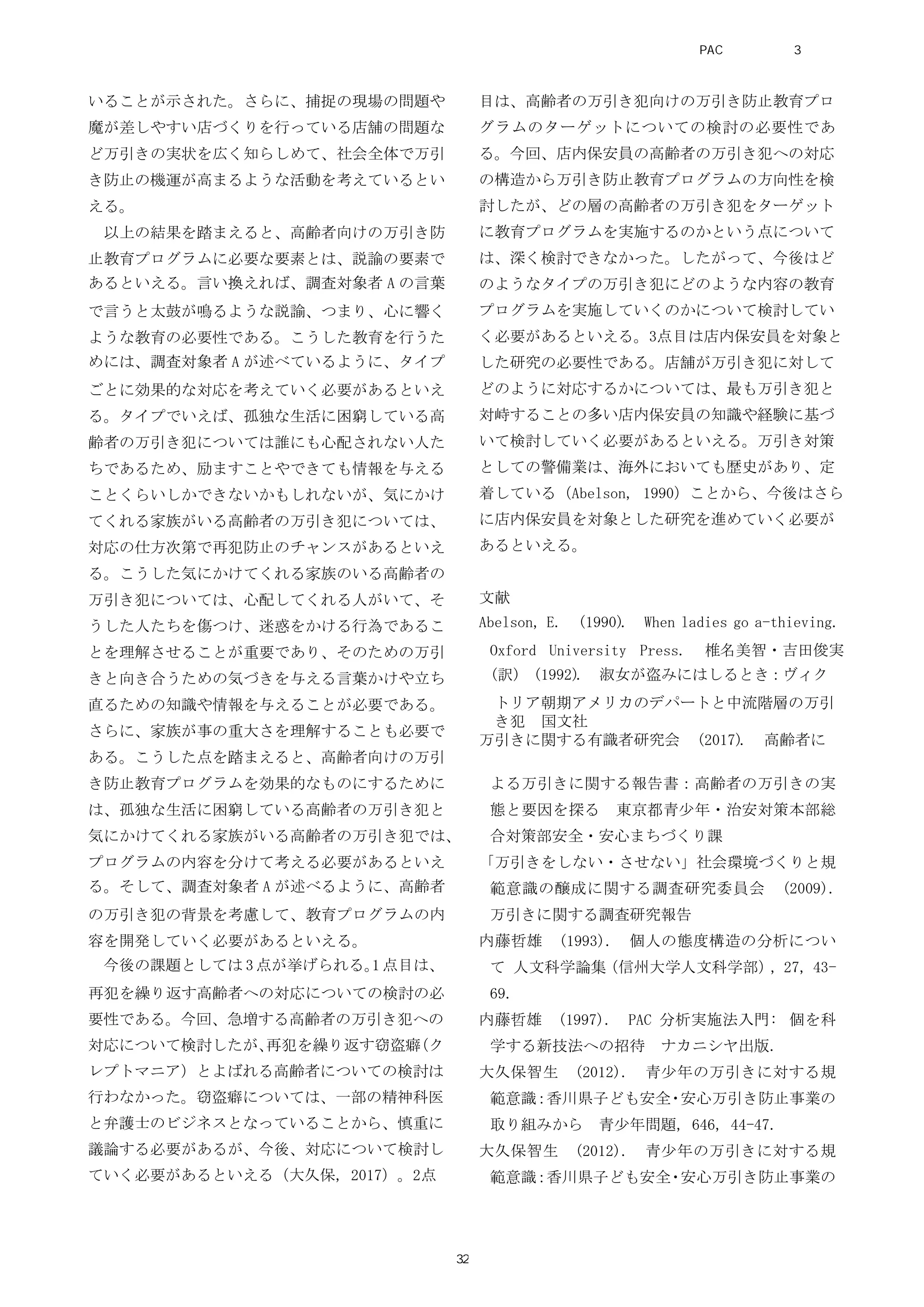 いることが示された。さらに、捕捉の現場の問題や
魔が差しやすい店づくりを行っている店舗の問題な
ど万引きの実状を広く知らしめて、社会全体で万引
き防止の機運が高まるような活動を考えているとい
える。
以上の結果を踏まえると、高齢者向けの万引き防
止教育プログラムに必要な要素とは、説諭の要素で
あるといえる。言い換えれば、調査対象者 A の言葉
で言うと太鼓が鳴るような説諭、つまり、心に響く
ような教育の必要性である。こうした教育を行うた
めには、調査対象者 A が述べているように、タイプ
ごとに効果的な対応を考えていく必要があるといえ
る。タイプでいえば、孤独な生活に困窮している高
齢者の万引き犯については誰にも心配されない人た
ちであるため、励ますことやできても情報を与える
ことくらいしかできないかもしれないが、気にかけ
てくれる家族がいる高齢者の万引き犯については、
対応の仕方次第で再犯防止のチャンスがあるといえ
る。こうした気にかけてくれる家族のいる高齢者の
万引き犯については、心配してくれる人がいて、そ
うした人たちを傷つけ、迷惑をかける行為であるこ
とを理解させることが重要であり、そのための万引
きと向き合うための気づきを与える言葉かけや立ち
直るための知識や情報を与えることが必要である。
さらに、家族が事の重大さを理解することも必要で
ある。こうした点を踏まえると、高齢者向けの万引
き防止教育プログラムを効果的なものにするために
は、孤独な生活に困窮している高齢者の万引き犯と
気にかけてくれる家族がいる高齢者の万引き犯では、
プログラムの内容を分けて考える必要があるといえ
る。そして、調査対象者 A が述べるように、高齢者
の万引き犯の背景を考慮して、教育プログラムの内
容を開発していく必要があるといえる。
今後の課題としては 3 点が挙げられる。1 点目は、
再犯を繰り返す高齢者への対応についての検討の必
要性である。今回、急増する高齢者の万引き犯への
対応について検討したが、再犯を繰り返す窃盗癖（ク
レプトマニア）とよばれる高齢者についての検討は
行わなかった。窃盗癖については、一部の精神科医
と弁護士のビジネスとなっていることから、慎重に
議論する必要があるが、今後、対応について検討し
ていく必要があるといえる（大久保, 2017）。2点
目は、高齢者の万引き犯向けの万引き防止教育プロ
グラムのターゲットについての検討の必要性であ
る。今回、店内保安員の高齢者の万引き犯への対応
の構造から万引き防止教育プログラムの方向性を検
討したが、どの層の高齢者の万引き犯をターゲット
に教育プログラムを実施するのかという点について
は、深く検討できなかった。したがって、今後はど
のようなタイプの万引き犯にどのような内容の教育
プログラムを実施していくのかについて検討してい
く必要があるといえる。3点目は店内保安員を対象と
した研究の必要性である。店舗が万引き犯に対して
どのように対応するかについては、最も万引き犯と
対峙することの多い店内保安員の知識や経験に基づ
いて検討していく必要があるといえる。万引き対策
としての警備業は、海外においても歴史があり、定
着している（Abelson, 1990）ことから、今後はさら
に店内保安員を対象とした研究を進めていく必要が
あるといえる。
文献
Abelson, E. (1990). When ladies go a-thieving.
Oxford University Press. 椎名美智・吉田俊実
(訳) (1992). 淑女が盗みにはしるとき：ヴィク
トリア朝期アメリカのデパートと中流階層の万引
き犯　国文社
万引きに関する有識者研究会 (2017). 高齢者に
よる万引きに関する報告書：高齢者の万引きの実
態と要因を探る 東京都青少年・治安対策本部総
合対策部安全・安心まちづくり課
「万引きをしない・させない」社会環境づくりと規
範意識の醸成に関する調査研究委員会 (2009).
万引きに関する調査研究報告
内藤哲雄 (1993). 個人の態度構造の分析につい
て 人文科学論集（信州大学人文科学部）, 27, 43-
69.
内藤哲雄 (1997). PAC 分析実施法入門: 個を科
学する新技法への招待 ナカニシヤ出版.
大久保智生 (2012). 青少年の万引きに対する規
範意識：香川県子ども安全・安心万引き防止事業の
取り組みから 青少年問題, 646, 44-47.
大久保智生 (2012). 青少年の万引きに対する規
範意識：香川県子ども安全・安心万引き防止事業の
PAC分析研究 第3巻
32
 