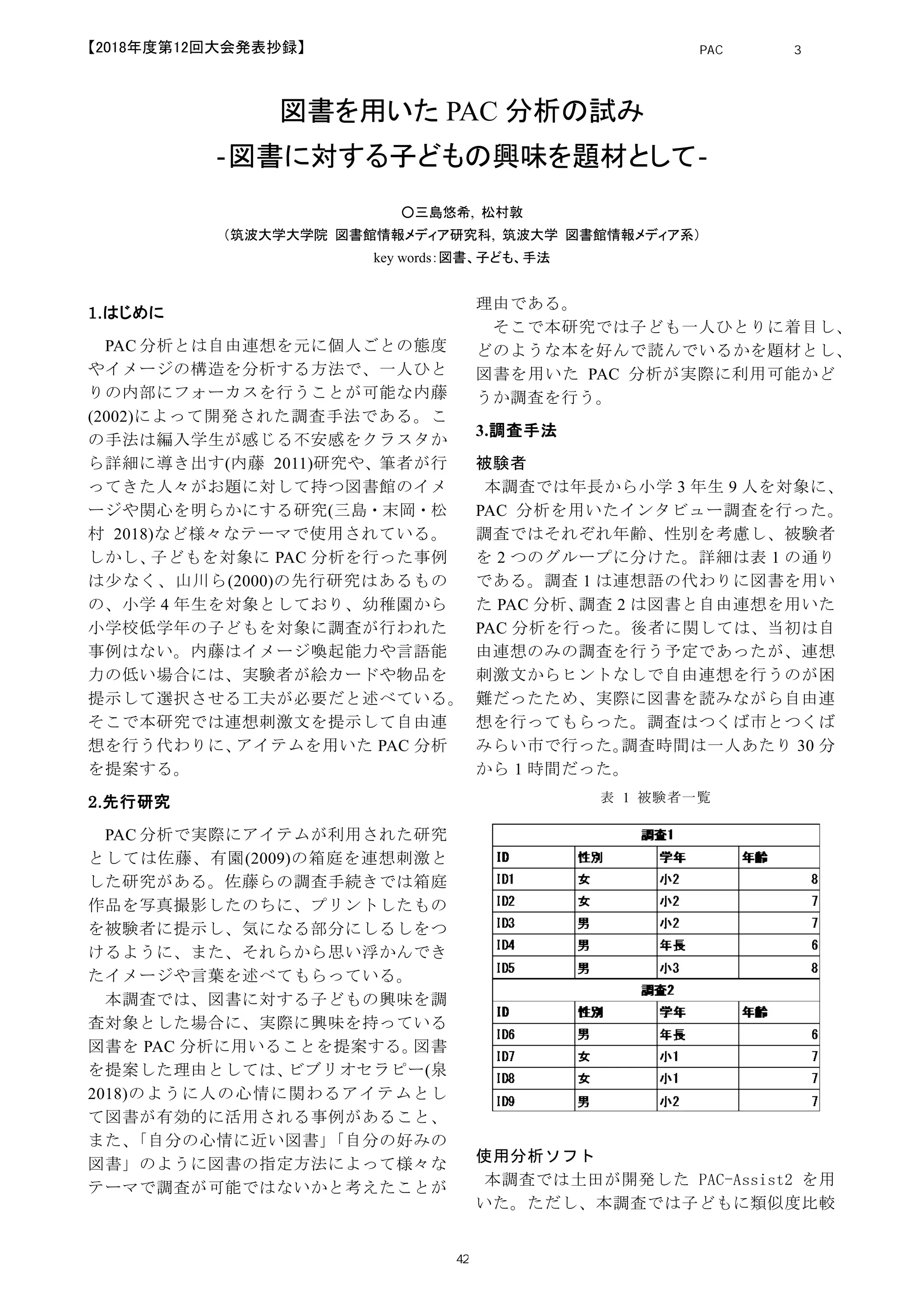 図書を用いた PAC 分析の試み
‐図書に対する子どもの興味を題材として‐
○三島悠希, 松村敦
（筑波大学大学院 図書館情報メディア研究科, 筑波大学 図書館情報メディア系）
key words：図書、子ども、手法
1.はじめに
PAC 分析とは自由連想を元に個人ごとの態度
やイメージの構造を分析する方法で、一人ひと
りの内部にフォーカスを行うことが可能な内藤
(2002)によって開発された調査手法である。こ
の手法は編入学生が感じる不安感をクラスタか
ら詳細に導き出す(内藤 2011)研究や、筆者が行
ってきた人々がお題に対して持つ図書館のイメ
ージや関心を明らかにする研究(三島・末岡・松
村 2018)など様々なテーマで使用されている。
しかし、子どもを対象に PAC 分析を行った事例
は少なく、山川ら(2000)の先行研究はあるもの
の、小学 4 年生を対象としており、幼稚園から
小学校低学年の子どもを対象に調査が行われた
事例はない。内藤はイメージ喚起能力や言語能
力の低い場合には、実験者が絵カードや物品を
提示して選択させる工夫が必要だと述べている。
そこで本研究では連想刺激文を提示して自由連
想を行う代わりに、アイテムを用いた PAC 分析
を提案する。
2.先行研究
PAC 分析で実際にアイテムが利用された研究
としては佐藤、有園(2009)の箱庭を連想刺激と
した研究がある。佐藤らの調査手続きでは箱庭
作品を写真撮影したのちに、プリントしたもの
を被験者に提示し、気になる部分にしるしをつ
けるように、また、それらから思い浮かんでき
たイメージや言葉を述べてもらっている。
本調査では、図書に対する子どもの興味を調
査対象とした場合に、実際に興味を持っている
図書を PAC 分析に用いることを提案する。図書
を提案した理由としては、ビブリオセラピー(泉
2018)のように人の心情に関わるアイテムとし
て図書が有効的に活用される事例があること、
また、「自分の心情に近い図書」「自分の好みの
図書」のように図書の指定方法によって様々な
テーマで調査が可能ではないかと考えたことが
理由である。
そこで本研究では子ども一人ひとりに着目し、
どのような本を好んで読んでいるかを題材とし、
図書を用いた PAC 分析が実際に利用可能かど
うか調査を行う。
3.調査手法
被験者
本調査では年長から小学 3 年生 9 人を対象に、
PAC 分析を用いたインタビュー調査を行った。
調査ではそれぞれ年齢、性別を考慮し、被験者
を 2 つのグループに分けた。詳細は表 1 の通り
である。調査 1 は連想語の代わりに図書を用い
た PAC 分析、調査 2 は図書と自由連想を用いた
PAC 分析を行った。後者に関しては、当初は自
由連想のみの調査を行う予定であったが、連想
刺激文からヒントなしで自由連想を行うのが困
難だったため、実際に図書を読みながら自由連
想を行ってもらった。調査はつくば市とつくば
みらい市で行った。調査時間は一人あたり 30 分
から 1 時間だった。
表 1 被験者一覧
使用分析ソフト
本調査では土田が開発した PAC-Assist2 を用
いた。ただし、本調査では子どもに類似度比較
PAC分析研究 第3巻
42
【2018年度第12回大会発表抄録】
 