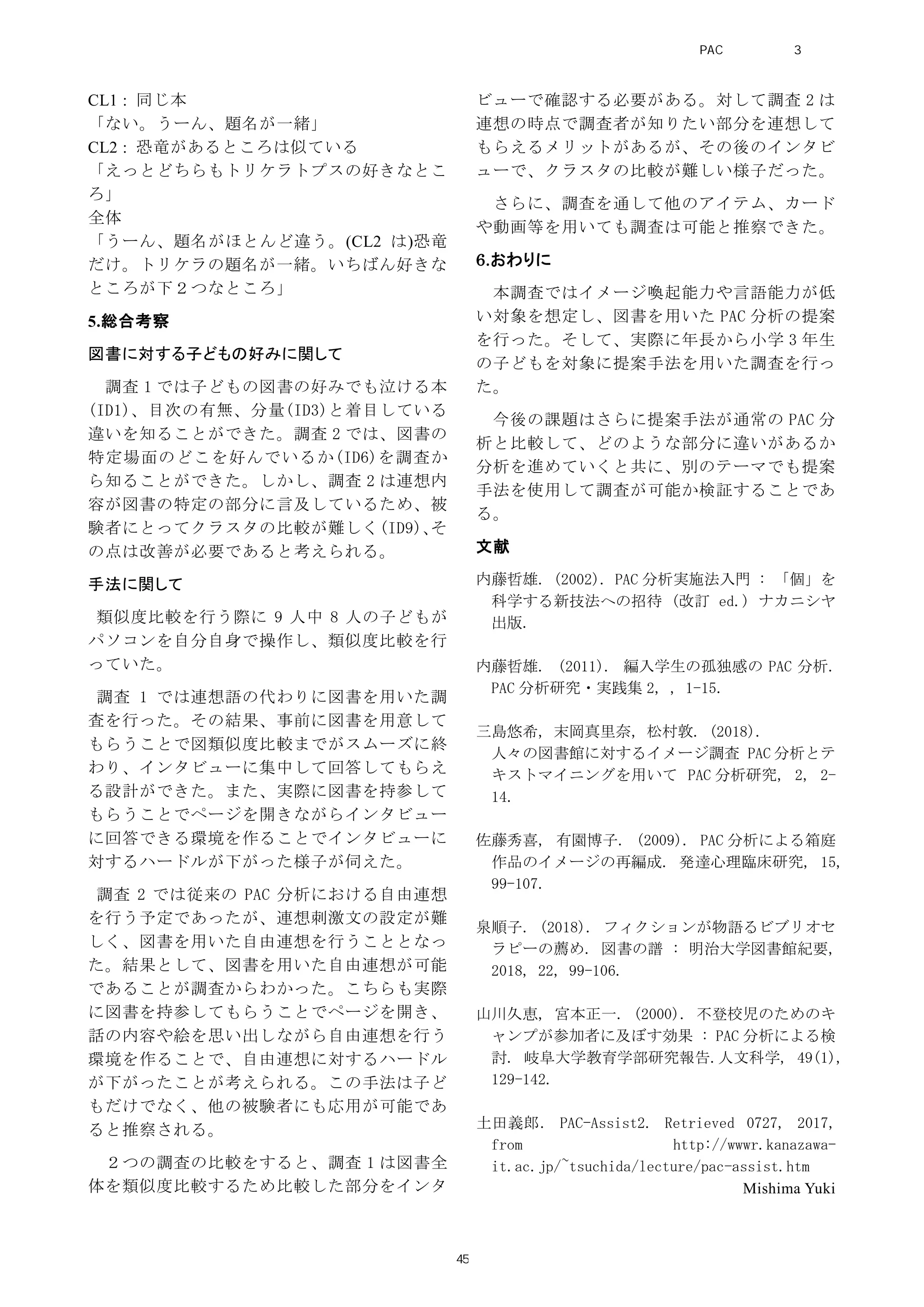 CL1 : 同じ本
「ない。うーん、題名が一緒」
CL2 : 恐竜があるところは似ている
「えっとどちらもトリケラトプスの好きなとこ
ろ」
全体
「うーん、題名がほとんど違う。(CL2 は)恐竜
だけ。トリケラの題名が一緒。いちばん好きな
ところが下２つなところ」
5.総合考察
図書に対する子どもの好みに関して
調査 1 では子どもの図書の好みでも泣ける本
(ID1)、目次の有無、分量(ID3)と着目している
違いを知ることができた。調査 2 では、図書の
特定場面のどこを好んでいるか(ID6)を調査か
ら知ることができた。しかし、調査 2 は連想内
容が図書の特定の部分に言及しているため、被
験者にとってクラスタの比較が難しく(ID9)、そ
の点は改善が必要であると考えられる。
手法に関して
類似度比較を行う際に 9 人中 8 人の子どもが
パソコンを自分自身で操作し、類似度比較を行
っていた。
調査 1 では連想語の代わりに図書を用いた調
査を行った。その結果、事前に図書を用意して
もらうことで図類似度比較までがスムーズに終
わり、インタビューに集中して回答してもらえ
る設計ができた。また、実際に図書を持参して
もらうことでページを開きながらインタビュー
に回答できる環境を作ることでインタビューに
対するハードルが下がった様子が伺えた。
調査 2 では従来の PAC 分析における自由連想
を行う予定であったが、連想刺激文の設定が難
しく、図書を用いた自由連想を行うこととなっ
た。結果として、図書を用いた自由連想が可能
であることが調査からわかった。こちらも実際
に図書を持参してもらうことでページを開き、
話の内容や絵を思い出しながら自由連想を行う
環境を作ることで、自由連想に対するハードル
が下がったことが考えられる。この手法は子ど
もだけでなく、他の被験者にも応用が可能であ
ると推察される。
２つの調査の比較をすると、調査 1 は図書全
体を類似度比較するため比較した部分をインタ
ビューで確認する必要がある。対して調査 2 は
連想の時点で調査者が知りたい部分を連想して
もらえるメリットがあるが、その後のインタビ
ューで、クラスタの比較が難しい様子だった。
さらに、調査を通して他のアイテム、カード
や動画等を用いても調査は可能と推察できた。
6.おわりに
本調査ではイメージ喚起能力や言語能力が低
い対象を想定し、図書を用いた PAC 分析の提案
を行った。そして、実際に年長から小学 3 年生
の子どもを対象に提案手法を用いた調査を行っ
た。
今後の課題はさらに提案手法が通常の PAC 分
析と比較して、どのような部分に違いがあるか
分析を進めていくと共に、別のテーマでも提案
手法を使用して調査が可能か検証することであ
る。
文献
内藤哲雄. (2002). PAC 分析実施法入門 : 「個」を
科学する新技法への招待 (改訂 ed.) ナカニシヤ
出版.
内藤哲雄. (2011). 編入学生の孤独感の PAC 分析.
PAC 分析研究・実践集 2, , 1-15.
三島悠希, 末岡真里奈, 松村敦. (2018).
人々の図書館に対するイメージ調査 PAC 分析とテ
キストマイニングを用いて PAC 分析研究, 2, 2-
14.
佐藤秀喜, 有園博子. (2009). PAC 分析による箱庭
作品のイメージの再編成. 発達心理臨床研究, 15,
99-107.
泉順子. (2018). フィクションが物語るビブリオセ
ラピーの薦め. 図書の譜 : 明治大学図書館紀要,
2018, 22, 99-106.
山川久恵, 宮本正一. (2000). 不登校児のためのキ
ャンプが参加者に及ぼす効果 : PAC 分析による検
討. 岐阜大学教育学部研究報告.人文科学, 49(1),
129-142.
土田義郎. PAC-Assist2. Retrieved 0727, 2017,
from http://wwwr.kanazawa-
it.ac.jp/~tsuchida/lecture/pac-assist.htm
Mishima Yuki
PAC分析研究 第3巻
45
 