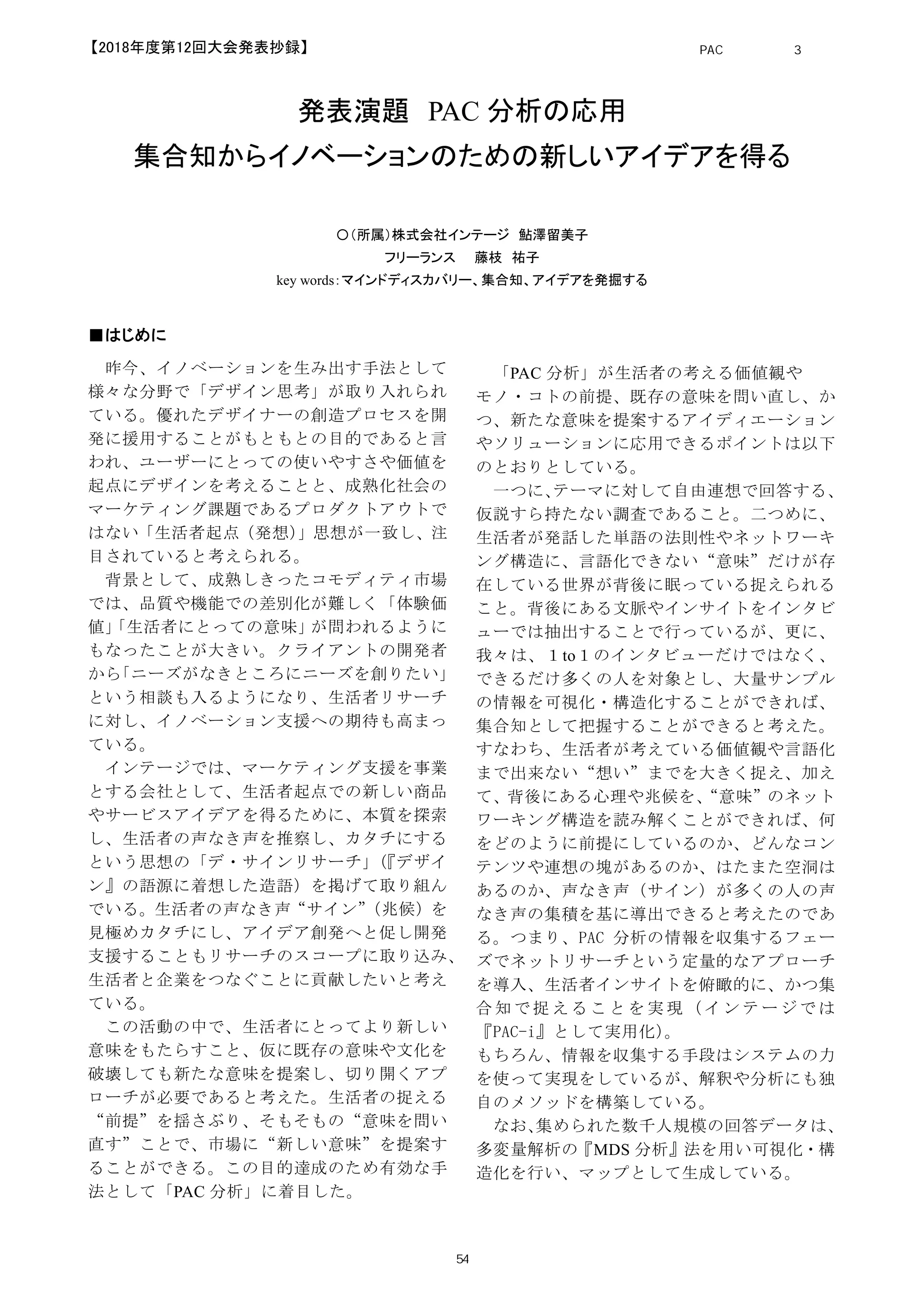 発表演題 PAC 分析の応用
集合知からイノベーションのための新しいアイデアを得る
〇（所属）株式会社インテージ 鮎澤留美子
フリーランス 藤枝 祐子
key words：マインドディスカバリー、集合知、アイデアを発掘する
■はじめに
昨今、イノベーションを生み出す手法として
様々な分野で「デザイン思考」が取り入れられ
ている。優れたデザイナーの創造プロセスを開
発に援用することがもともとの目的であると言
われ、ユーザーにとっての使いやすさや価値を
起点にデザインを考えることと、成熟化社会の
マーケティング課題であるプロダクトアウトで
はない「生活者起点（発想）」思想が一致し、注
目されていると考えられる。
背景として、成熟しきったコモディティ市場
では、品質や機能での差別化が難しく「体験価
値」「生活者にとっての意味」が問われるように
もなったことが大きい。クライアントの開発者
から「ニーズがなきところにニーズを創りたい」
という相談も入るようになり、生活者リサーチ
に対し、イノベーション支援への期待も高まっ
ている。
インテージでは、マーケティング支援を事業
とする会社として、生活者起点での新しい商品
やサービスアイデアを得るために、本質を探索
し、生活者の声なき声を推察し、カタチにする
という思想の「デ・サインリサーチ」（『デザイ
ン』の語源に着想した造語）を掲げて取り組ん
でいる。生活者の声なき声“サイン”（兆候）を
見極めカタチにし、アイデア創発へと促し開発
支援することもリサーチのスコープに取り込み、
生活者と企業をつなぐことに貢献したいと考え
ている。
この活動の中で、生活者にとってより新しい
意味をもたらすこと、仮に既存の意味や文化を
破壊しても新たな意味を提案し、切り開くアプ
ローチが必要であると考えた。生活者の捉える
“前提”を揺さぶり、そもそもの“意味を問い
直す”ことで、市場に“新しい意味”を提案す
ることができる。この目的達成のため有効な手
法として「PAC 分析」に着目した。
「PAC 分析」が生活者の考える価値観や
モノ・コトの前提、既存の意味を問い直し、か
つ、新たな意味を提案するアイディエーション
やソリューションに応用できるポイントは以下
のとおりとしている。
一つに、テーマに対して自由連想で回答する、
仮説すら持たない調査であること。二つめに、
生活者が発話した単語の法則性やネットワーキ
ング構造に、言語化できない“意味”だけが存
在している世界が背後に眠っている捉えられる
こと。背後にある文脈やインサイトをインタビ
ューでは抽出することで行っているが、更に、
我々は、１to１のインタビューだけではなく、
できるだけ多くの人を対象とし、大量サンプル
の情報を可視化・構造化することができれば、
集合知として把握することができると考えた。
すなわち、生活者が考えている価値観や言語化
まで出来ない“想い”までを大きく捉え、加え
て、背後にある心理や兆候を、“意味”のネット
ワーキング構造を読み解くことができれば、何
をどのように前提にしているのか、どんなコン
テンツや連想の塊があるのか、はたまた空洞は
あるのか、声なき声（サイン）が多くの人の声
なき声の集積を基に導出できると考えたのであ
る。つまり、PAC 分析の情報を収集するフェー
ズでネットリサーチという定量的なアプローチ
を導入、生活者インサイトを俯瞰的に、かつ集
合 知 で 捉 え る こ と を 実 現 （ イ ン テ ー ジ で は
『PAC-i』として実用化）。
もちろん、情報を収集する手段はシステムの力
を使って実現をしているが、解釈や分析にも独
自のメソッドを構築している。
なお、集められた数千人規模の回答データは、
多変量解析の『MDS 分析』法を用い可視化・構
造化を行い、マップとして生成している。
PAC分析研究 第3巻
54
【2018年度第12回大会発表抄録】
 
