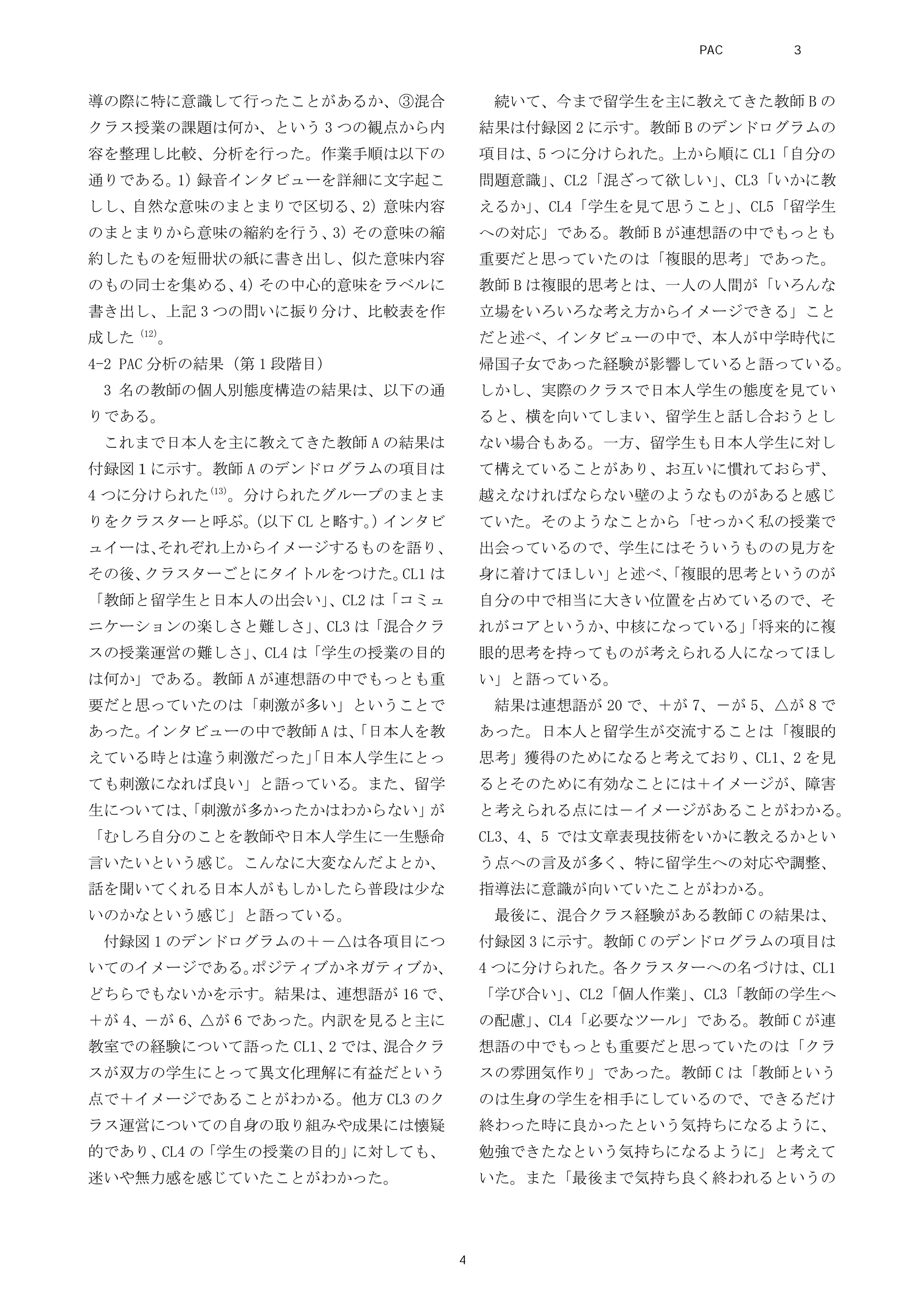 導の際に特に意識して行ったことがあるか、③混合
クラス授業の課題は何か、という 3 つの観点から内
容を整理し比較、分析を行った。作業手順は以下の
通りである。1）録音インタビューを詳細に文字起こ
しし、自然な意味のまとまりで区切る、2）意味内容
のまとまりから意味の縮約を行う、3）その意味の縮
約したものを短冊状の紙に書き出し、似た意味内容
のもの同士を集める、4）その中心的意味をラベルに
書き出し、上記 3 つの問いに振り分け、比較表を作
成した（12）
。
4-2 PAC 分析の結果（第 1 段階目）
3 名の教師の個人別態度構造の結果は、以下の通
りである。
これまで日本人を主に教えてきた教師 A の結果は
付録図１に示す。教師 A のデンドログラムの項目は
4 つに分けられた(13)
。分けられたグループのまとま
りをクラスターと呼ぶ。（以下 CL と略す。）インタビ
ュイーは、それぞれ上からイメージするものを語り、
その後、クラスターごとにタイトルをつけた。CL1 は
「教師と留学生と日本人の出会い」、CL2 は「コミュ
ニケーションの楽しさと難しさ」、CL3 は「混合クラ
スの授業運営の難しさ」、CL4 は「学生の授業の目的
は何か」である。教師 A が連想語の中でもっとも重
要だと思っていたのは「刺激が多い」ということで
あった。インタビューの中で教師 A は、「日本人を教
えている時とは違う刺激だった」「日本人学生にとっ
ても刺激になれば良い」と語っている。また、留学
生については、「刺激が多かったかはわからない」が
「むしろ自分のことを教師や日本人学生に一生懸命
言いたいという感じ。こんなに大変なんだよとか、
話を聞いてくれる日本人がもしかしたら普段は少な
いのかなという感じ」と語っている。
付録図 1 のデンドログラムの＋－△は各項目につ
いてのイメージである。ポジティブかネガティブか、
どちらでもないかを示す。結果は、連想語が 16 で、
＋が 4、－が 6、△が 6 であった。内訳を見ると主に
教室での経験について語った CL1、2 では、混合クラ
スが双方の学生にとって異文化理解に有益だという
点で＋イメージであることがわかる。他方 CL3 のク
ラス運営についての自身の取り組みや成果には懐疑
的であり、CL4 の「学生の授業の目的」に対しても、
迷いや無力感を感じていたことがわかった。
続いて、今まで留学生を主に教えてきた教師 B の
結果は付録図 2 に示す。教師 B のデンドログラムの
項目は、5 つに分けられた。上から順に CL1「自分の
問題意識」、CL2「混ざって欲しい」、CL3「いかに教
えるか」、CL4「学生を見て思うこと」、CL5「留学生
への対応」である。教師 B が連想語の中でもっとも
重要だと思っていたのは「複眼的思考」であった。
教師 B は複眼的思考とは、一人の人間が「いろんな
立場をいろいろな考え方からイメージできる」こと
だと述べ、インタビューの中で、本人が中学時代に
帰国子女であった経験が影響していると語っている。
しかし、実際のクラスで日本人学生の態度を見てい
ると、横を向いてしまい、留学生と話し合おうとし
ない場合もある。一方、留学生も日本人学生に対し
て構えていることがあり、お互いに慣れておらず、
越えなければならない壁のようなものがあると感じ
ていた。そのようなことから「せっかく私の授業で
出会っているので、学生にはそういうものの見方を
身に着けてほしい」と述べ、「複眼的思考というのが
自分の中で相当に大きい位置を占めているので、そ
れがコアというか、中核になっている」「将来的に複
眼的思考を持ってものが考えられる人になってほし
い」と語っている。
結果は連想語が 20 で、＋が 7、－が 5、△が 8 で
あった。日本人と留学生が交流することは「複眼的
思考」獲得のためになると考えており、CL1、2 を見
るとそのために有効なことには＋イメージが、障害
と考えられる点には－イメージがあることがわかる。
CL3、4、5 では文章表現技術をいかに教えるかとい
う点への言及が多く、特に留学生への対応や調整、
指導法に意識が向いていたことがわかる。
最後に、混合クラス経験がある教師 C の結果は、
付録図 3 に示す。教師 C のデンドログラムの項目は
4 つに分けられた。各クラスターへの名づけは、CL1
「学び合い」、CL2「個人作業」、CL3「教師の学生へ
の配慮」、CL4「必要なツール」である。教師 C が連
想語の中でもっとも重要だと思っていたのは「クラ
スの雰囲気作り」であった。教師 C は「教師という
のは生身の学生を相手にしているので、できるだけ
終わった時に良かったという気持ちになるように、
勉強できたなという気持ちになるように」と考えて
いた。また「最後まで気持ち良く終われるというの
PAC分析研究 第3巻
4
 