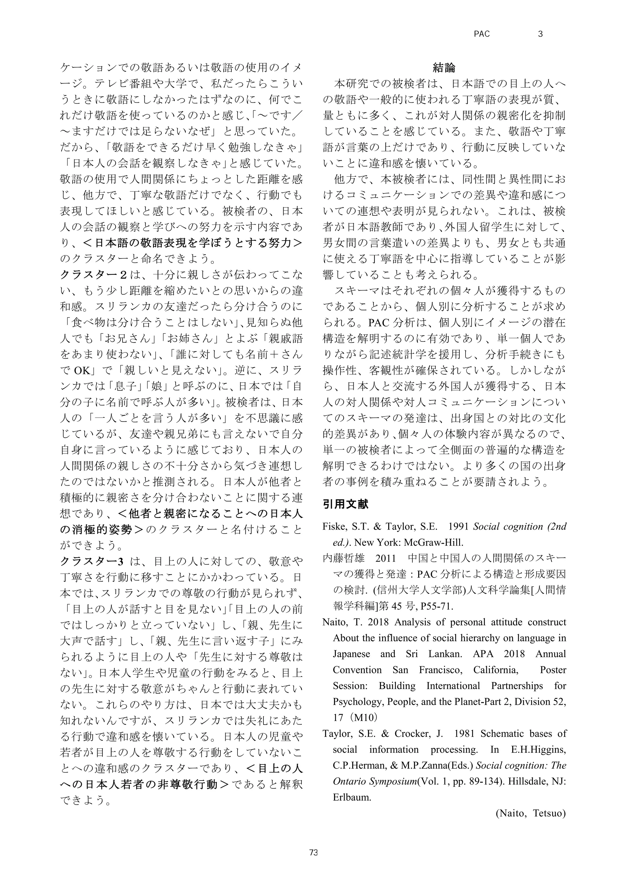 ケーションでの敬語あるいは敬語の使用のイメ
ージ。テレビ番組や大学で、私だったらこうい
うときに敬語にしなかったはずなのに、何でこ
れだけ敬語を使っているのかと感じ、「～です／
～ますだけでは足らないなぜ」と思っていた。
だから、「敬語をできるだけ早く勉強しなきゃ」
「日本人の会話を観察しなきゃ」と感じていた。
敬語の使用で人間関係にちょっとした距離を感
じ、他方で、丁寧な敬語だけでなく、行動でも
表現してほしいと感じている。被検者の、日本
人の会話の観察と学びへの努力を示す内容であ
り、＜日本語の敬語表現を学ぼうとする努力＞
のクラスターと命名できよう。
クラスター２は、十分に親しさが伝わってこな
い、もう少し距離を縮めたいとの思いからの違
和感。スリランカの友達だったら分け合うのに
「食べ物は分け合うことはしない」、見知らぬ他
人でも「お兄さん」「お姉さん」とよぶ「親戚語
をあまり使わない」、「誰に対しても名前＋さん
で OK」で「親しいと見えない」。逆に、スリラ
ンカでは「息子」「娘」と呼ぶのに、日本では「自
分の子に名前で呼ぶ人が多い」。被検者は、日本
人の「一人ごとを言う人が多い」を不思議に感
じているが、友達や親兄弟にも言えないで自分
自身に言っているように感じており、日本人の
人間関係の親しさの不十分さから気づき連想し
たのではないかと推測される。日本人が他者と
積極的に親密さを分け合わないことに関する連
想であり、＜他者と親密になることへの日本人
の消極的姿勢＞のクラスターと名付けること
ができよう。
クラスター3 は、目上の人に対しての、敬意や
丁寧さを行動に移すことにかかわっている。日
本では、スリランカでの尊敬の行動が見られず、
「目上の人が話すと目を見ない」「目上の人の前
ではしっかりと立っていない」し、「親、先生に
大声で話す」し、「親、先生に言い返す子」にみ
られるように目上の人や「先生に対する尊敬は
ない」。日本人学生や児童の行動をみると、目上
の先生に対する敬意がちゃんと行動に表れてい
ない。これらのやり方は、日本では大丈夫かも
知れないんですが、スリランカでは失礼にあた
る行動で違和感を懐いている。日本人の児童や
若者が目上の人を尊敬する行動をしていないこ
とへの違和感のクラスターであり、＜目上の人
への日本人若者の非尊敬行動＞であると解釈
できよう。
結論
本研究での被検者は、日本語での目上の人へ
の敬語や一般的に使われる丁寧語の表現が質、
量ともに多く、これが対人関係の親密化を抑制
していることを感じている。また、敬語や丁寧
語が言葉の上だけであり、行動に反映していな
いことに違和感を懐いている。
他方で、本被検者には、同性間と異性間にお
けるコミュニケーションでの差異や違和感につ
いての連想や表明が見られない。これは、被検
者が日本語教師であり、外国人留学生に対して、
男女間の言葉遣いの差異よりも、男女とも共通
に使える丁寧語を中心に指導していることが影
響していることも考えられる。
スキーマはそれぞれの個々人が獲得するもの
であることから、個人別に分析することが求め
られる。PAC 分析は、個人別にイメージの潜在
構造を解明するのに有効であり、単一個人であ
りながら記述統計学を援用し、分析手続きにも
操作性、客観性が確保されている。しかしなが
ら、日本人と交流する外国人が獲得する、日本
人の対人関係や対人コミュニケーションについ
てのスキーマの発達は、出身国との対比の文化
的差異があり、個々人の体験内容が異なるので、
単一の被検者によって全側面の普遍的な構造を
解明できるわけではない。より多くの国の出身
者の事例を積み重ねることが要請されよう。
引用文献
Fiske, S.T. & Taylor, S.E. 1991 Social cognition (2nd
ed.). New York: McGraw-Hill.
内藤哲雄 2011 中国と中国人の人間関係のスキー
マの獲得と発達：PAC 分析による構造と形成要因
の検討. (信州大学人文学部)人文科学論集[人間情
報学科編]第 45 号, P55-71.
Naito, T. 2018 Analysis of personal attitude construct
About the influence of social hierarchy on language in
Japanese and Sri Lankan. APA 2018 Annual
Convention San Francisco, California, Poster
Session: Building International Partnerships for
Psychology, People, and the Planet-Part 2, Division 52,
17（M10）
Taylor, S.E. & Crocker, J. 1981 Schematic bases of
social information processing. In E.H.Higgins,
C.P.Herman, & M.P.Zanna(Eds.) Social cognition: The
Ontario Symposium(Vol. 1, pp. 89-134). Hillsdale, NJ:
Erlbaum.
(Naito, Tetsuo)
PAC分析研究 第3巻
73
 