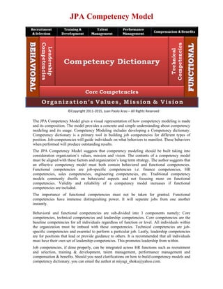 JPA Competency Model




                     ©Copyright 2011-2015, Juan Paolo Arao – All Rights Reserved

The JPA Competency Model gives a visual representation of how competency modeling is made
and its composition. The model provides a concrete and simple understanding about competency
modeling and its usage. Competency Modeling includes developing a Competency dictionary.
Competency dictionary is a primary tool in building job competencies for different types of
position. Job competencies will guide individuals on what behaviors to manifest. These behaviors
when performed will produce outstanding results.
The JPA Competency Model suggests that competency modeling should be built taking into
consideration organization’s values, mission and vision. The contents of a competency model
must be aligned with these factors and organization’s long term strategy. The author suggests that
an effective competency model must both contain behavioral and functional competencies.
Functional competencies are job-specific competencies i.e. finance competencies, HR
competencies, sales competencies, engineering competencies, etc. Traditional competency
models commonly dwells on behavioral aspects and not focusing more on functional
competencies. Validity and reliability of a competency model increases if functional
competencies are included.
The importance of functional competencies must not be taken for granted. Functional
competencies have immense distinguishing power. It will separate jobs from one another
instantly.

Behavioral and functional competencies are sub-divided into 3 components namely: Core
competencies, technical competencies and leadership competencies. Core competencies are the
baseline competencies for all individuals regardless of function or level. All individuals within
the organization must be imbued with these competencies. Technical competencies are job-
specific competencies and essential to perform a particular job. Lastly, leadership competencies
are for positions that lead or provide guidance to others. It is recommended that all individuals
must have their own set of leadership competencies. This promotes leadership from within.
Job competencies, if done properly, can be integrated across HR functions such as recruitment
and selection, training & development, talent management, performance management and
compensation & benefits. Should you need clarifications on how to build competency models and
competency dictionary, you can email the author at miyagi_shoku@yahoo.com.
 