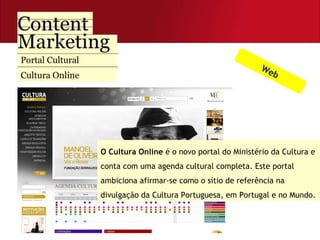 Portal Cultural Cultura Online Web O Cultura Online  é o novo portal do Ministério da Cultura e conta com uma agenda cultural completa. Este portal ambiciona afirmar-se como o sítio de referência na divulgação da Cultura Portuguesa, em Portugal e no Mundo.  