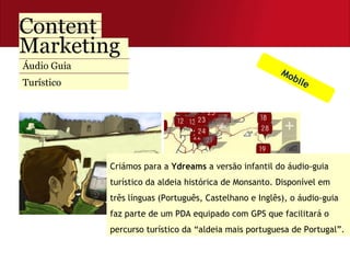 Áudio Guia  Turístico Criámos para a  Ydreams  a versão infantil do áudio-guia turístico da aldeia histórica de Monsanto. Disponível em três línguas (Português, Castelhano e Inglês), o áudio-guia faz parte de um PDA equipado com GPS que facilitará o percurso turístico da “aldeia mais portuguesa de Portugal”.  Mobile 