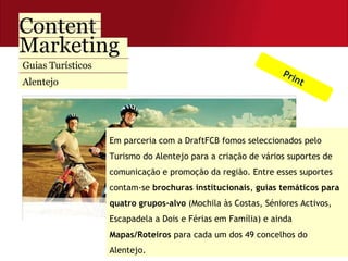 Guias Turísticos  Alentejo Em parceria com a DraftFCB fomos seleccionados pelo Turismo do Alentejo para a criação de vários suportes de comunicação e promoção da região. Entre esses suportes contam-se  brochuras institucionais ,  guias temáticos para quatro grupos-alvo  (Mochila às Costas, Séniores Activos, Escapadela a Dois e Férias em Família) e ainda  Mapas/Roteiros  para cada um dos 49 concelhos do Alentejo. Print 