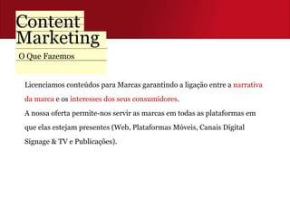 Licenciamos conteúdos para Marcas garantindo a ligação entre a  narrativa  da marca  e os  interesses dos seus consumidores .  A nossa oferta permite-nos servir as marcas em todas as plataformas em  que elas estejam presentes (Web, Plataformas Móveis, Canais Digital  Signage & TV e Publicações). O Que Fazemos 