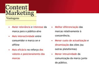 Maior relevância  e  interesse  da marca para o público-alvo Mais interactividade  entre consumidor e marca on e offline Mais eficácia  no reforço  dos valores e posicionamento das marcas Melhor diferenciação  das marcas relativamente à concorrência. Menor custo de actualização  e  dinamização  dos sites (ou outras plataformas) Menor   intrusividade  da comunicação da marca junto do público. Vantagens 