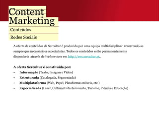 Conteúdos  Redes Sociais A oferta de conteúdos da Sercultur é produzida por uma equipa multidisciplinar, recorrendo-se  sempre que necessário a especialistas. Todos os conteúdos estão permanentemente  disponíveis  através de  Webservices  em  http://sws.sercultur.pt .  A oferta Sercultur é constituída por:  Informação  (Texto, Imagem e Vídeo) Estruturada  (Catalogada, Segmentada) Multiplataforma  (Web, Papel, Plataformas móveis, etc.) Especializada  (Lazer, Cultura/Entretenimento, Turismo, Ciência e Educação) 