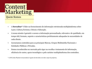 Quem Somos A  Sercultur*  é líder no fornecimento de informação estruturada multiplataforma sobre Lazer, Cultura,Turismo, Ciência e Educação.  A nossa missão é garantir o acesso a informação personalizada, relevante e de qualidade, em tempo útil, formato, suporte e características perfeitamente adequadas às necessidades de cada cliente. Licenciamos conteúdos para as principais Marcas, Grupos Multimédia Nacionais e Entidades Públicas e Privadas. Somos reconhecidos no mercado pelo rigor na recolha e tratamento de informação, eficiência de custos, apuro tecnológico e pelo carácter multiplataforma dos conteúdos. * A JPA (João Plantier & Associados) é agente da Sercultur em todo o tipo de projectos . 