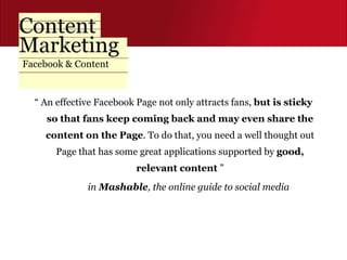Facebook & Content “  An effective Facebook Page not only attracts fans,  but is sticky so that fans keep coming back and may even share the content on the Page . To do that, you need a well thought out Page that has some great applications supported by  good, relevant content  ” in  Mashable , the online guide to social media  
