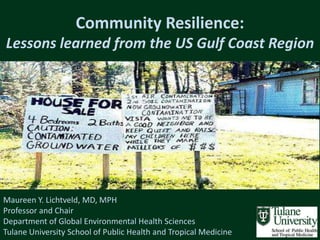 Community Resilience:
Lessons learned from the US Gulf Coast Region




Maureen Y. Lichtveld, MD, MPH
Professor and Chair
Department of Global Environmental Health Sciences
Tulane University School of Public Health and Tropical Medicine
 