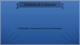 Portafolio de Evaluación
Visibilidad y Diseminación del Conocimiento
 