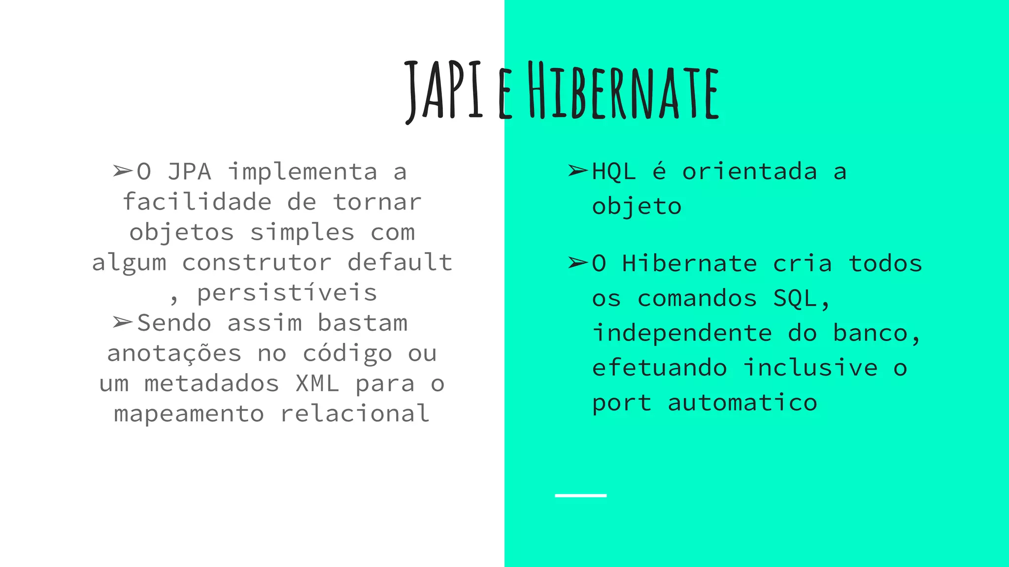 JAPIeHibernate
➢O JPA implementa a
facilidade de tornar
objetos simples com
algum construtor default
, persistíveis
➢Sendo assim bastam
anotações no código ou
um metadados XML para o
mapeamento relacional
➢HQL é orientada a
objeto
➢O Hibernate cria todos
os comandos SQL,
independente do banco,
efetuando inclusive o
port automatico
 