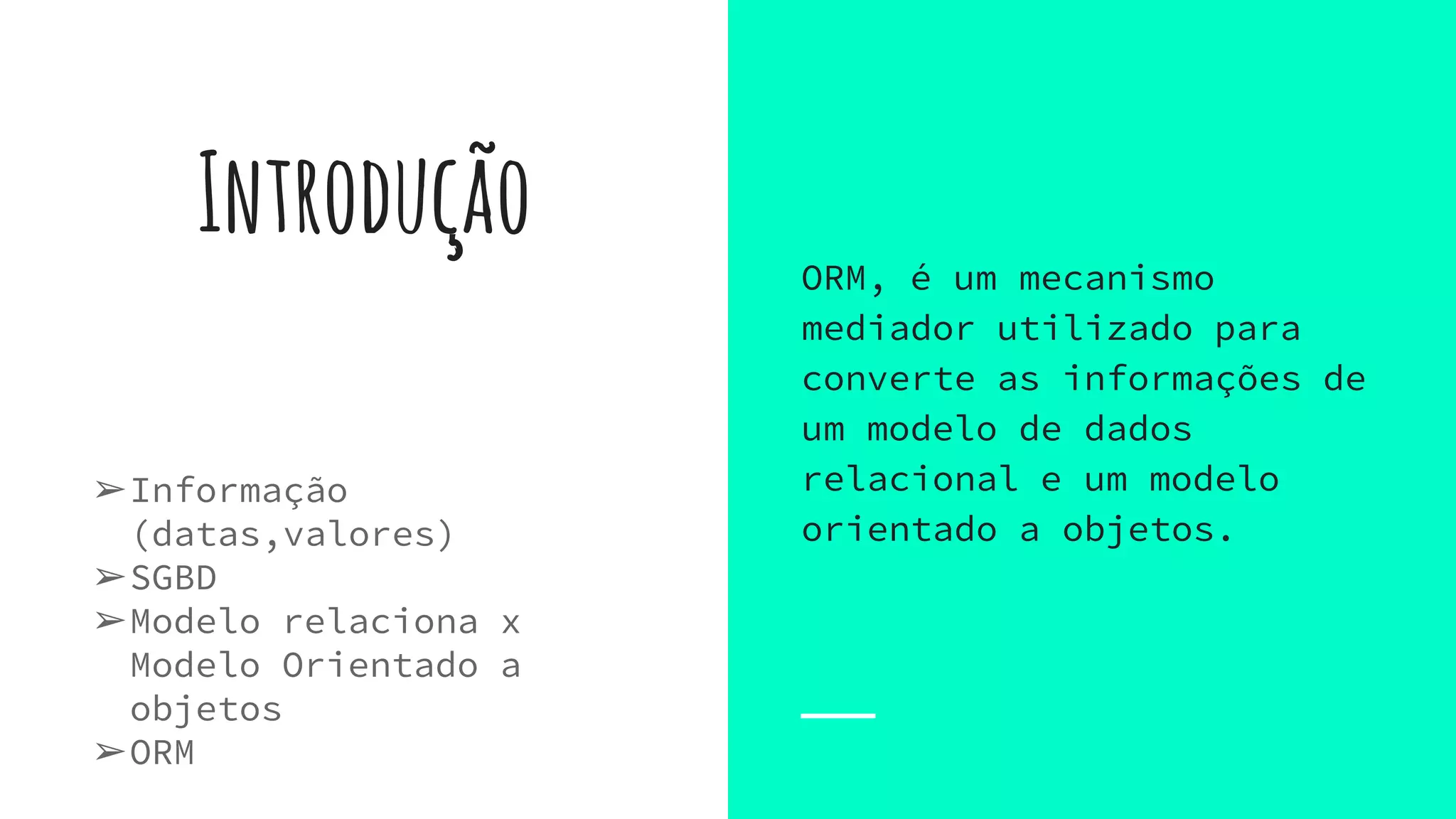 Introdução
➢Informação
(datas,valores)
➢SGBD
➢Modelo relaciona x
Modelo Orientado a
objetos
➢ORM
ORM, é um mecanismo
mediador utilizado para
converte as informações de
um modelo de dados
relacional e um modelo
orientado a objetos.
 