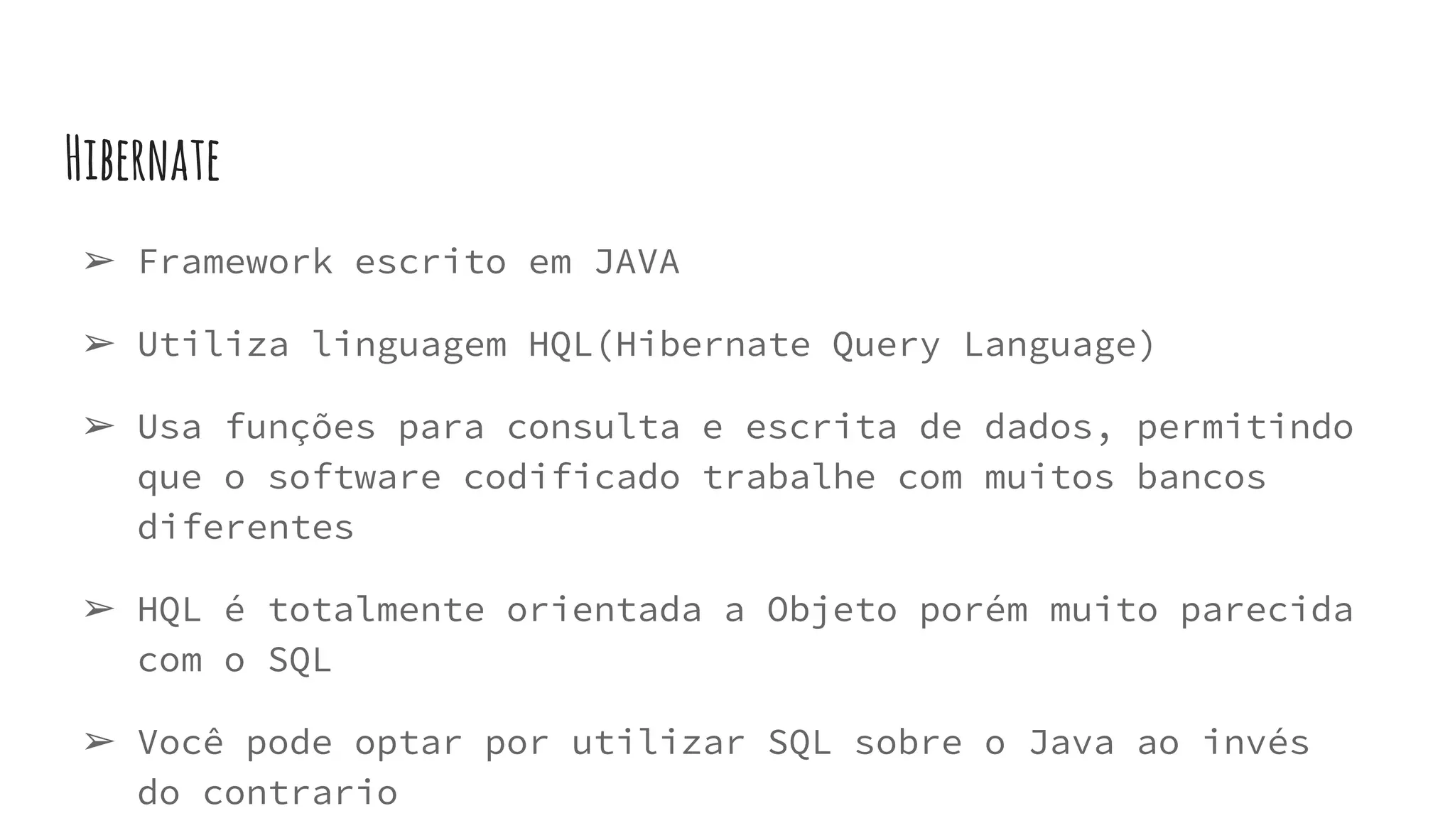 Hibernate
➢ Framework escrito em JAVA
➢ Utiliza linguagem HQL(Hibernate Query Language)
➢ Usa funções para consulta e escrita de dados, permitindo
que o software codificado trabalhe com muitos bancos
diferentes
➢ HQL é totalmente orientada a Objeto porém muito parecida
com o SQL
➢ Você pode optar por utilizar SQL sobre o Java ao invés
do contrario
 