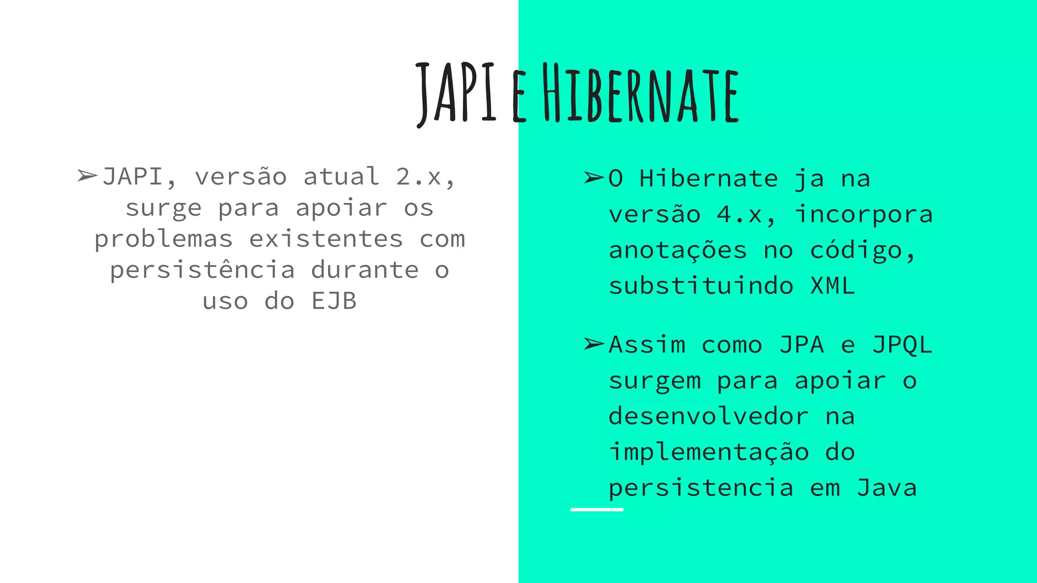 JAPIeHibernate
➢JAPI, versão atual 2.x,
surge para apoiar os
problemas existentes com
persistência durante o
uso do EJB
➢O Hibernate ja na
versão 4.x, incorpora
anotações no código,
substituindo XML
➢Assim como JPA e JPQL
surgem para apoiar o
desenvolvedor na
implementação do
persistencia em Java
 
