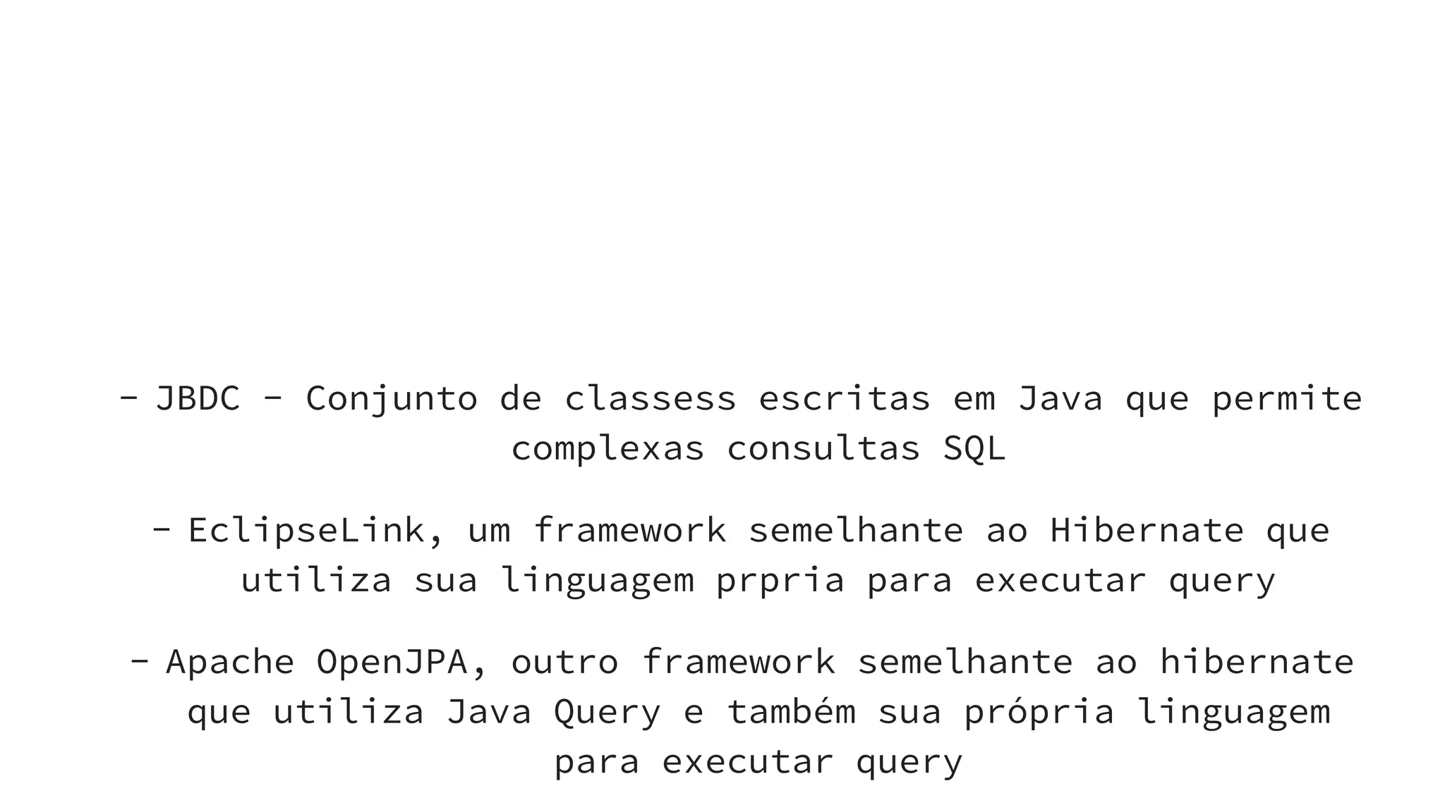 Alternativasdisponíveis
- JBDC - Conjunto de classess escritas em Java que permite
complexas consultas SQL
- EclipseLink, um framework semelhante ao Hibernate que
utiliza sua linguagem prpria para executar query
- Apache OpenJPA, outro framework semelhante ao hibernate
que utiliza Java Query e também sua própria linguagem
para executar query
 