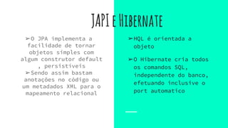 JAPIeHibernate
➢O JPA implementa a
facilidade de tornar
objetos simples com
algum construtor default
, persistíveis
➢Sendo assim bastam
anotações no código ou
um metadados XML para o
mapeamento relacional
➢HQL é orientada a
objeto
➢O Hibernate cria todos
os comandos SQL,
independente do banco,
efetuando inclusive o
port automatico
 