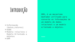 Introdução
➢Informação
(datas,valores)
➢SGBD
➢Modelo relaciona x
Modelo Orientado a
objetos
➢ORM
ORM, é um mecanismo
mediador utilizado para
converte as informações de
um modelo de dados
relacional e um modelo
orientado a objetos.
 