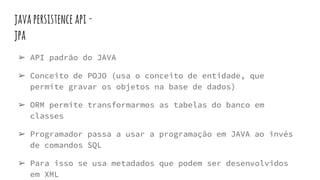 javapersistence api-
jpa
➢ API padrão do JAVA
➢ Conceito de POJO (usa o conceito de entidade, que
permite gravar os objetos na base de dados)
➢ ORM permite transformarmos as tabelas do banco em
classes
➢ Programador passa a usar a programação em JAVA ao invés
de comandos SQL
➢ Para isso se usa metadados que podem ser desenvolvidos
em XML
 