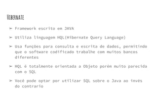 Hibernate
➢ Framework escrito em JAVA
➢ Utiliza linguagem HQL(Hibernate Query Language)
➢ Usa funções para consulta e escrita de dados, permitindo
que o software codificado trabalhe com muitos bancos
diferentes
➢ HQL é totalmente orientada a Objeto porém muito parecida
com o SQL
➢ Você pode optar por utilizar SQL sobre o Java ao invés
do contrario
 