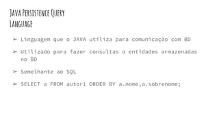 JavaPersistence Query
Language
➢ Linguagem que o JAVA utiliza para comunicação com BD
➢ Utilizado para fazer consultas a entidades armazenadas
no BD
➢ Semelhante ao SQL
➢ SELECT a FROM autor1 ORDER BY a.nome,a.sobrenome;
 