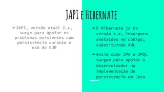 JAPIeHibernate
➢JAPI, versão atual 2.x,
surge para apoiar os
problemas existentes com
persistência durante o
uso do EJB
➢O Hibernate ja na
versão 4.x, incorpora
anotações no código,
substituindo XML
➢Assim como JPA e JPQL
surgem para apoiar o
desenvolvedor na
implementação do
persistencia em Java
 