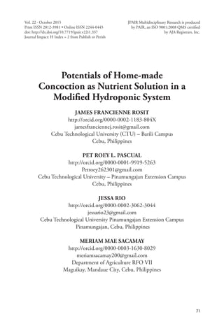 71
International Peer Reviewed Journal
Potentials of Home-made
Concoction as Nutrient Solution in a
Modified Hydroponic System
JAMES FRANCIENNE ROSIT
http://orcid.org/0000-0002-1183-804X
jamesfranciennej.rosit@gmail.com
Cebu Technological University (CTU) – Barili Campus
Cebu, Philippines
PET ROEY L. PASCUAL
http://orcid.org/0000-0001-9919-5263
Petroey262301@gmail.com
Cebu Technological University – Pinamungajan Extension Campus
Cebu, Philippines
JESSA RIO
http://orcid.org/0000-0002-3062-3044
jessario23@gmail.com
Cebu Technological University Pinamungajan Extension Campus
Pinamungajan, Cebu, Philippines
MERIAM MAE SACAMAY
http://orcid.org/0000-0003-1630-8029
meriamsacamay200@gmail.com
Department of Agriculture RFO VII
Maguikay, Mandaue City, Cebu, Philippines
Vol. 22 · October 2015
Print ISSN 2012-3981 • Online ISSN 2244-0445
doi: http://dx.doi.org/10.7719/jpair.v22i1.337
Journal Impact: H Index = 2 from Publish or Perish
JPAIR Multidisciplinary Research is produced
by PAIR, an ISO 9001:2008 QMS certified
by AJA Registrars, Inc.
 