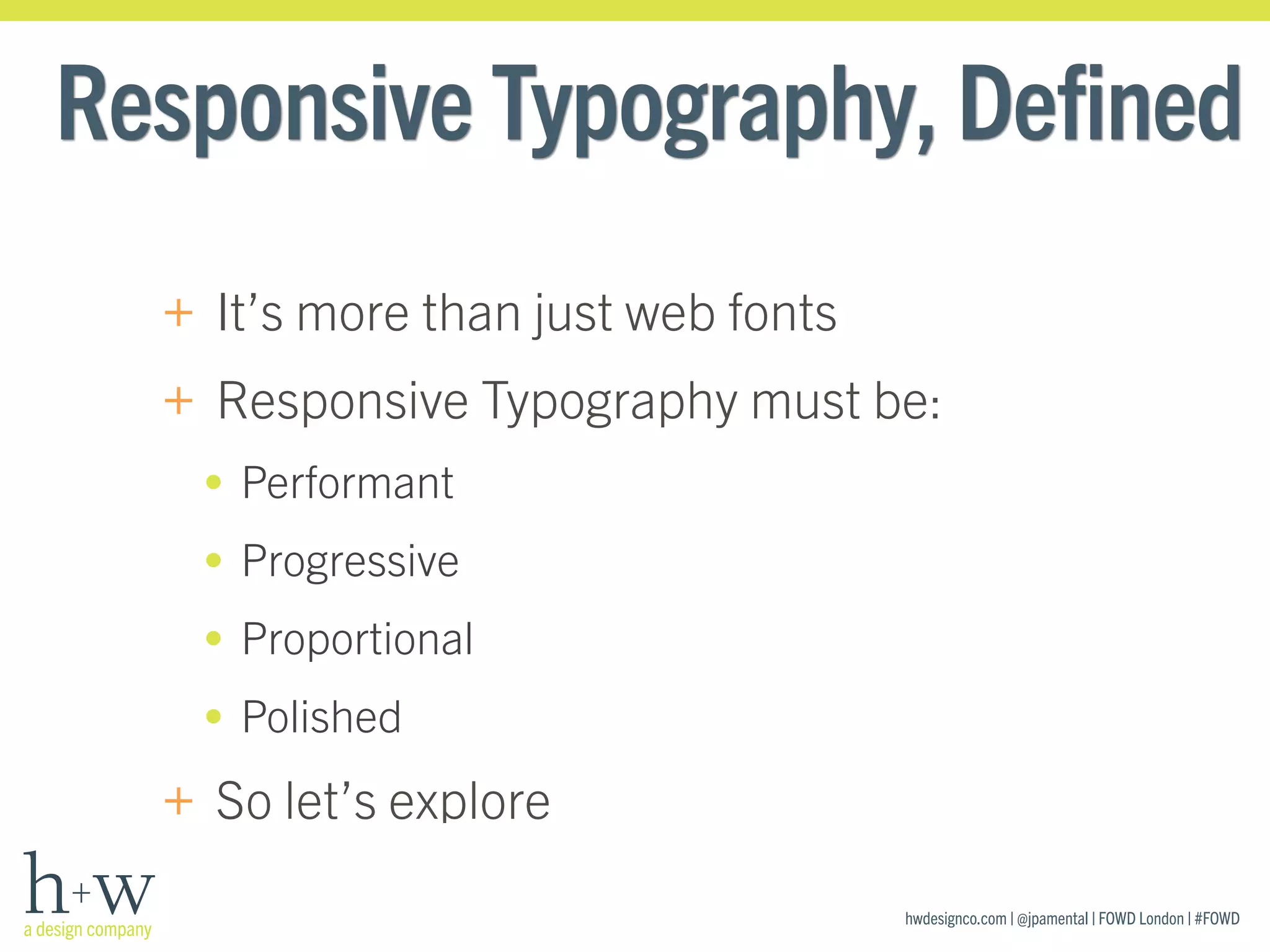 hwdesignco.com | @jpamental | FOWD London | #FOWD
Responsive Typography, Defined
+ It’s more than just web fonts
+ Responsive Typography must be:
• Performant
• Progressive
• Proportional
• Polished
+ So let’s explore
 